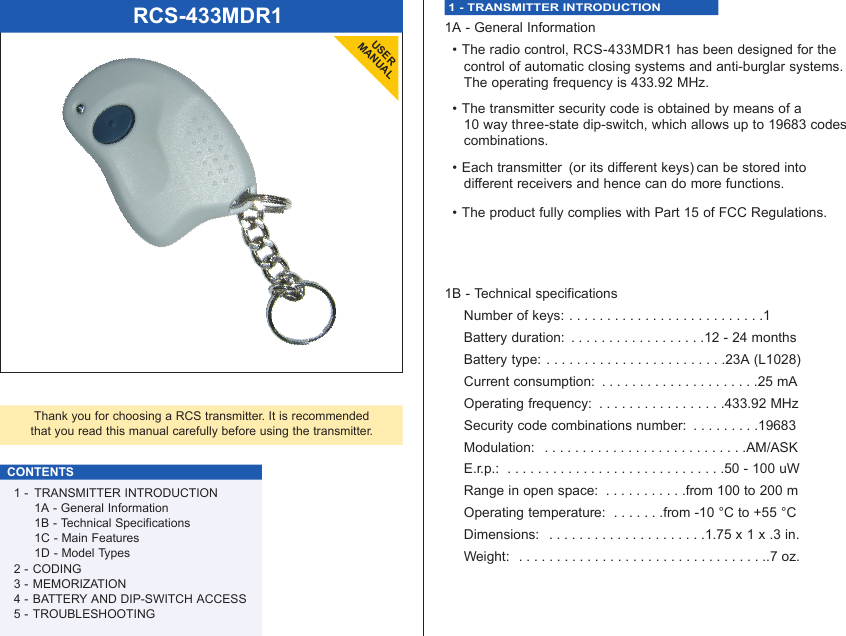 RCS-433MDR1USERMANUALThank you for choosing a RCS transmitter. It is recommendedthat you read this manual carefully before using the transmitter.CONTENTS1 - TRANSMITTER INTRODUCTION1A - General Information1B - Technical Specifications1C - Main Features1D - Model Types2 - CODING3 - MEMORIZATION4 - BATTERY AND DIP-SWITCH ACCESS5 - TROUBLESHOOTING1 - TRANSMITTER INTRODUCTION 1A - General Information• The radio control, RCS-433MDR1 has been designed for the control of automatic closing systems and anti-burglar systems. The operating frequency is 433.92 MHz.• The transmitter security code is obtained by means of a 10 way three-state dip-switch, which allows up to 19683 codes combinations. • Each transmitter  (or its different keys) can be stored into different receivers and hence can do more functions.• The product fully complies with Part 15 of FCC Regulations.1B - Technical specificationsNumber of keys: . . . . . . . . . . . . . . . . . . . . . . . . . .1Battery duration:  . . . . . . . . . . . . . . . . . .12 - 24 monthsBattery type:  . . . . . . . . . . . . . . . . . . . . . . . .23A (L1028)Current consumption:  . . . . . . . . . . . . . . . . . . . . .25 mAOperating frequency:  . . . . . . . . . . . . . . . . .433.92 MHzSecurity code combinations number:  . . . . . . . . .19683Modulation:  . . . . . . . . . . . . . . . . . . . . . . . . . . .AM/ASKE.r.p.:  . . . . . . . . . . . . . . . . . . . . . . . . . . . . .50 - 100 uWRange in open space:  . . . . . . . . . . .from 100 to 200 mOperating temperature:  . . . . . . .from -10 °C to +55 °CDimensions:  . . . . . . . . . . . . . . . . . . . . .1.75 x 1 x .3 in.Weight:  . . . . . . . . . . . . . . . . . . . . . . . . . . . . . . . . ..7 oz.