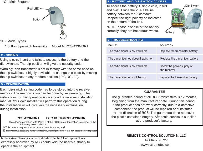 1C - Main Features1D - Model Types1 button dip-switch transmitter:  Model #: RCS-433MDR12 - CODING Using a coin, insert and twist to access to the battery and thedip-switches. The dip-position will give the security code.Warning:Each transmitter is set-in-factory with the same code onthe dip-switches; it highly advisable to change this code by movingthe dip-switches to any random position ( “+”, “0” , “-”).3 - MEMORIZATIONEach dip-switch setting code has to be stored into the receivermemory. The memorization can be done by self-learning. Theinstructions for this operation is given on the receiver installationmanual. Your own installer will perform this operation during the installation or will give you the necessary explanation during installation.4 - BATTERY AND DIP-SWITCH ACCESS To access the battery, Using a coin, insert and twist. Place the 23A alkaline battery between the 2 contacts. Respect the right polarity as indicated on the bottom of the box. NOTE:Please dispose of the battery correctly, they are hazardous waste.     5 - TROUBLESHOOTINGThe radio signal is not verifiable Replace the transmitter batteryThe transmitter led doesn&apos;t switch on Replace the transmitter batteryThe radio signal is not verifiable Check the power supply ofthe receiverThe transmitter led switches on Replace the transmitter batteryGUARANTEEThe guarantee period of all RCS transmitters is 12 months, beginning from the manufacturer date. During this period, if the product does not work correctly, due to a defective component, the product will be repaired or substituted at the discretion of RCS. The guarantee does not cover the plastic container integrity. After-sale service is supplied at the producer&apos;s factory.REMOTE CONTROL SOLUTIONS, LLC1-866-770-0727www.rcsremotes.comRCS-433MDR1       FCC ID: TG6RCS433MDRThis device complies with Part 15 of the FCC Rules. Operation is subject to thefollowing two conditions:1) This device may not cause harmful interferences; and2) this device must accept any interference received, including interference that may cause undesired operationNotice:Any changes or modification to RCS equipment not expressly approved by RCS could void the user&apos;s authority to operate the equipment.Red LEDButtonDip-SwitchBattery