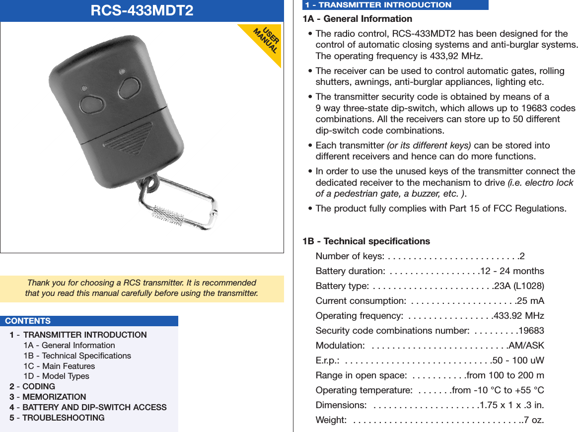 RCS-433MDT2USERMANUALThank you for choosing a RCS transmitter. It is recommendedthat you read this manual carefully before using the transmitter.CONTENTS1-  TRANSMITTER INTRODUCTION1A - General Information1B - Technical Specifications1C - Main Features1D - Model Types2- CODING3- MEMORIZATION4- BATTERY AND DIP-SWITCH ACCESS5- TROUBLESHOOTING1 - TRANSMITTER INTRODUCTION 1A - General Information• The radio control, RCS-433MDT2 has been designed for the control of automatic closing systems and anti-burglar systems. The operating frequency is 433,92 MHz.• The receiver can be used to control automatic gates, rolling shutters, awnings, anti-burglar appliances, lighting etc.• The transmitter security code is obtained by means of a 9 way three-state dip-switch, which allows up to 19683 codes combinations. All the receivers can store up to 50 different dip-switch code combinations.• Each transmitter (or its different keys) can be stored into different receivers and hence can do more functions.• In order to use the unused keys of the transmitter connect the dedicated receiver to the mechanism to drive (i.e. electro lock of a pedestrian gate, a buzzer, etc. ).• The product fully complies with Part 15 of FCC Regulations.1B - Technical specificationsNumber of keys: . . . . . . . . . . . . . . . . . . . . . . . . . .2Battery duration:  . . . . . . . . . . . . . . . . . .12 - 24 monthsBattery type: . . . . . . . . . . . . . . . . . . . . . . . .23A (L1028)Current consumption:  . . . . . . . . . . . . . . . . . . . . .25 mAOperating frequency:  . . . . . . . . . . . . . . . . .433.92 MHzSecurity code combinations number:  . . . . . . . . .19683Modulation:  . . . . . . . . . . . . . . . . . . . . . . . . . . .AM/ASKE.r.p.:  . . . . . . . . . . . . . . . . . . . . . . . . . . . . .50 - 100 uWRange in open space:  . . . . . . . . . . .from 100 to 200 mOperating temperature:  . . . . . . .from -10 °C to +55 °CDimensions:  . . . . . . . . . . . . . . . . . . . . .1.75 x 1 x .3 in.Weight:  . . . . . . . . . . . . . . . . . . . . . . . . . . . . . . . . ..7 oz.