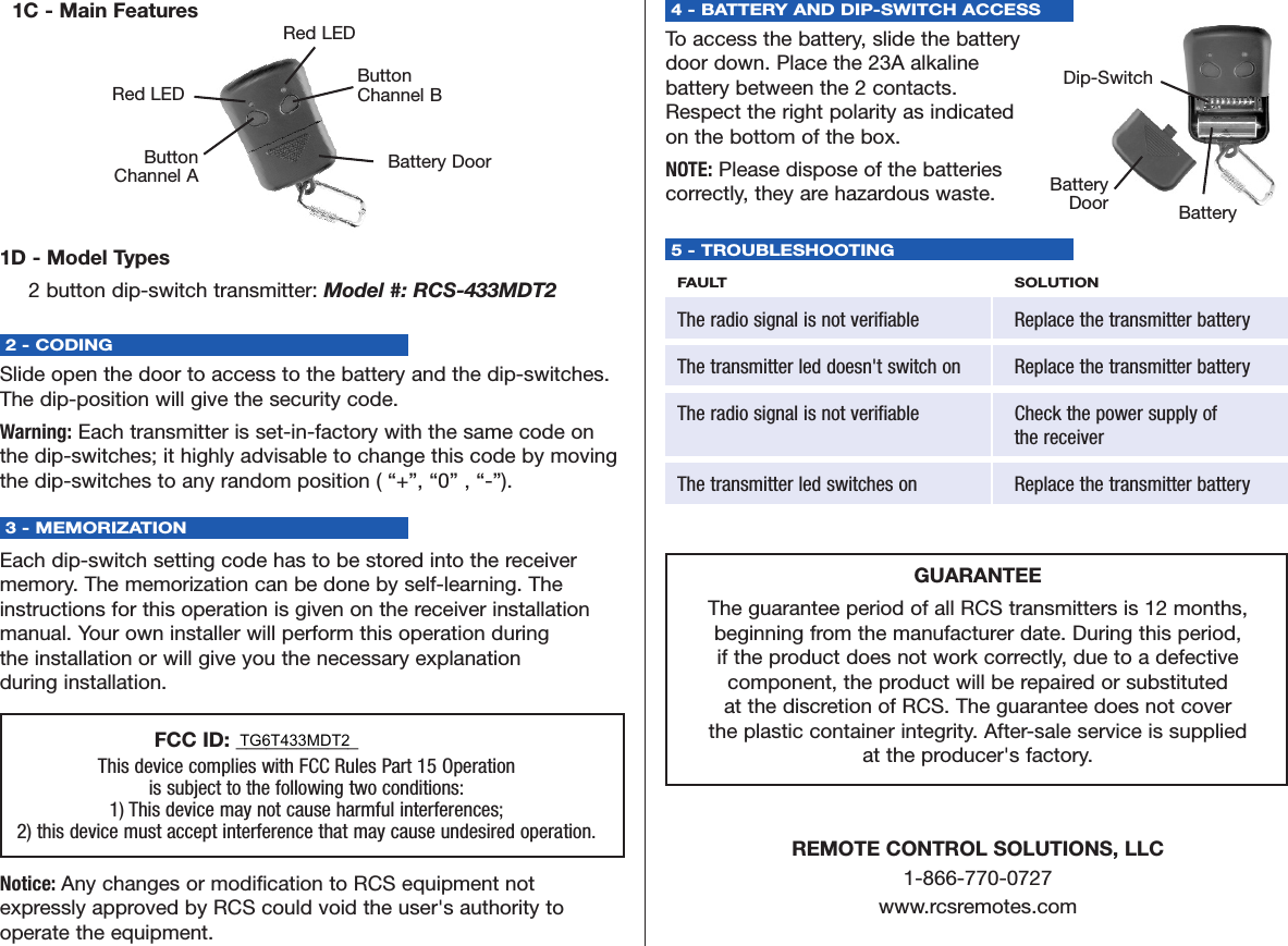 1C - Main Features1D - Model Types2 button dip-switch transmitter: Model #: RCS-433MDT22 - CODING Slide open the door to access to the battery and the dip-switches.The dip-position will give the security code.Warning: Each transmitter is set-in-factory with the same code onthe dip-switches; it highly advisable to change this code by movingthe dip-switches to any random position ( “+”, “0” , “-”).3 - MEMORIZATIONEach dip-switch setting code has to be stored into the receivermemory. The memorization can be done by self-learning. Theinstructions for this operation is given on the receiver installationmanual. Your own installer will perform this operation during the installation or will give you the necessary explanation during installation.4 - BATTERY AND DIP-SWITCH ACCESS To access the battery, slide the battery door down. Place the 23A alkaline battery between the 2 contacts. Respect the right polarity as indicated on the bottom of the box. NOTE: Please dispose of the batteries correctly, they are hazardous waste.     5 - TROUBLESHOOTINGFAULT SOLUTIONThe radio signal is not verifiable Replace the transmitter batteryThe transmitter led doesn&apos;t switch on Replace the transmitter batteryThe radio signal is not verifiable Check the power supply ofthe receiverThe transmitter led switches on Replace the transmitter batteryGUARANTEEThe guarantee period of all RCS transmitters is 12 months, beginning from the manufacturer date. During this period, if the product does not work correctly, due to a defective component, the product will be repaired or substituted at the discretion of RCS. The guarantee does not cover the plastic container integrity. After-sale service is supplied at the producer&apos;s factory.REMOTE CONTROL SOLUTIONS, LLC1-866-770-0727www.rcsremotes.com       FCC ID: ____________This device complies with FCC Rules Part 15 Operation is subject to the following two conditions:1) This device may not cause harmful interferences; 2) this device must accept interference that may cause undesired operation.Notice: Any changes or modification to RCS equipment not expressly approved by RCS could void the user&apos;s authority to operate the equipment.Battery DoorButtonChannel BRed LEDButtonChannel ARed LEDBattery DoorDip-SwitchBatteryTG6T433MDT2