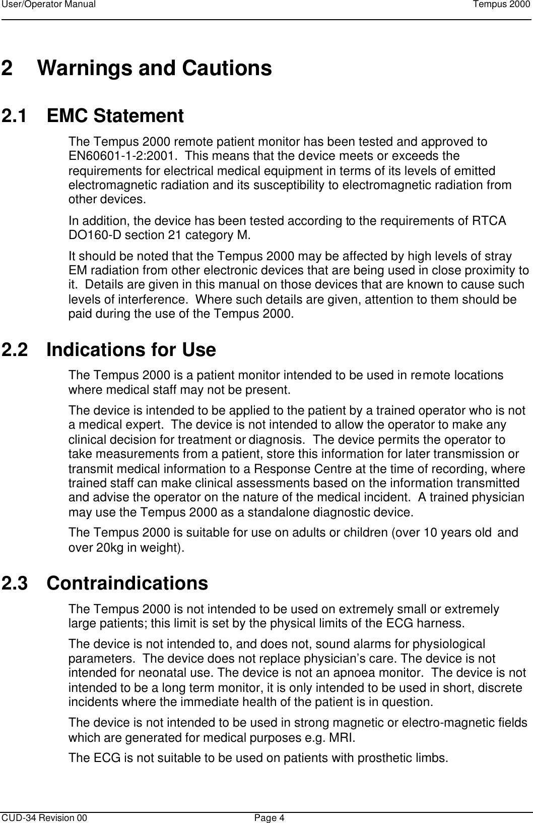 User/Operator Manual    Tempus 2000      CUD-34 Revision 00 Page 4  2 Warnings and Cautions 2.1 EMC Statement The Tempus 2000 remote patient monitor has been tested and approved to EN60601-1-2:2001.  This means that the device meets or exceeds the requirements for electrical medical equipment in terms of its levels of emitted electromagnetic radiation and its susceptibility to electromagnetic radiation from other devices. In addition, the device has been tested according to the requirements of RTCA DO160-D section 21 category M. It should be noted that the Tempus 2000 may be affected by high levels of stray EM radiation from other electronic devices that are being used in close proximity to it.  Details are given in this manual on those devices that are known to cause such levels of interference.  Where such details are given, attention to them should be paid during the use of the Tempus 2000. 2.2 Indications for Use The Tempus 2000 is a patient monitor intended to be used in remote locations where medical staff may not be present.  The device is intended to be applied to the patient by a trained operator who is not a medical expert.  The device is not intended to allow the operator to make any clinical decision for treatment or diagnosis.  The device permits the operator to take measurements from a patient, store this information for later transmission or transmit medical information to a Response Centre at the time of recording, where trained staff can make clinical assessments based on the information transmitted and advise the operator on the nature of the medical incident.  A trained physician may use the Tempus 2000 as a standalone diagnostic device. The Tempus 2000 is suitable for use on adults or children (over 10 years old and over 20kg in weight). 2.3 Contraindications The Tempus 2000 is not intended to be used on extremely small or extremely large patients; this limit is set by the physical limits of the ECG harness. The device is not intended to, and does not, sound alarms for physiological parameters.  The device does not replace physician’s care. The device is not intended for neonatal use. The device is not an apnoea monitor.  The device is not intended to be a long term monitor, it is only intended to be used in short, discrete incidents where the immediate health of the patient is in question. The device is not intended to be used in strong magnetic or electro-magnetic fields which are generated for medical purposes e.g. MRI. The ECG is not suitable to be used on patients with prosthetic limbs. 