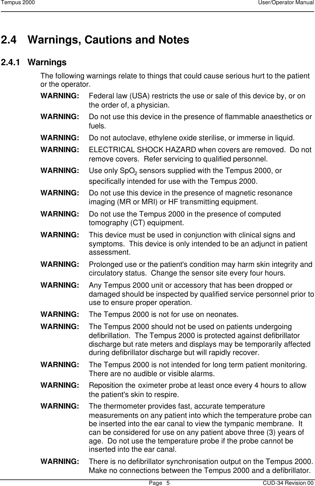 Tempus 2000    User/Operator Manual       Page   5   CUD-34 Revision 00 2.4 Warnings, Cautions and Notes 2.4.1 Warnings The following warnings relate to things that could cause serious hurt to the patient or the operator. WARNING: Federal law (USA) restricts the use or sale of this device by, or on the order of, a physician. WARNING: Do not use this device in the presence of flammable anaesthetics or fuels. WARNING: Do not autoclave, ethylene oxide sterilise, or immerse in liquid.   WARNING: ELECTRICAL SHOCK HAZARD when covers are removed.  Do not remove covers.  Refer servicing to qualified personnel. WARNING: Use only SpO2 sensors supplied with the Tempus 2000, or specifically intended for use with the Tempus 2000. WARNING: Do not use this device in the presence of magnetic resonance imaging (MR or MRI) or HF transmitting equipment. WARNING: Do not use the Tempus 2000 in the presence of computed tomography (CT) equipment. WARNING: This device must be used in conjunction with clinical signs and symptoms.  This device is only intended to be an adjunct in patient assessment. WARNING: Prolonged use or the patient&apos;s condition may harm skin integrity and circulatory status.  Change the sensor site every four hours. WARNING: Any Tempus 2000 unit or accessory that has been dropped or damaged should be inspected by qualified service personnel prior to use to ensure proper operation. WARNING: The Tempus 2000 is not for use on neonates. WARNING: The Tempus 2000 should not be used on patients undergoing defibrillation.  The Tempus 2000 is protected against defibrillator discharge but rate meters and displays may be temporarily affected during defibrillator discharge but will rapidly recover. WARNING: The Tempus 2000 is not intended for long term patient monitoring.  There are no audible or visible alarms. WARNING: Reposition the oximeter probe at least once every 4 hours to allow the patient&apos;s skin to respire. WARNING: The thermometer provides fast, accurate temperature measurements on any patient into which the temperature probe can be inserted into the ear canal to view the tympanic membrane.  It can be considered for use on any patient above three (3) years of age.  Do not use the temperature probe if the probe cannot be inserted into the ear canal. WARNING: There is no defibrillator synchronisation output on the Tempus 2000.  Make no connections between the Tempus 2000 and a defibrillator.   