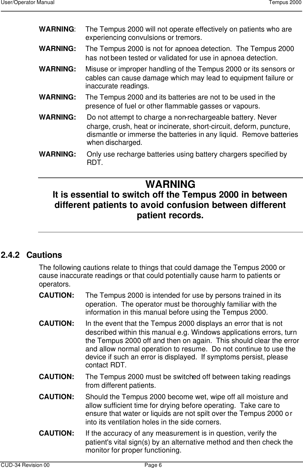User/Operator Manual    Tempus 2000      CUD-34 Revision 00 Page 6  WARNING: The Tempus 2000 will not operate effectively on patients who are experiencing convulsions or tremors. WARNING: The Tempus 2000 is not for apnoea detection.  The Tempus 2000 has not been tested or validated for use in apnoea detection. WARNING: Misuse or improper handling of the Tempus 2000 or its sensors or cables can cause damage which may lead to equipment failure or inaccurate readings. WARNING: The Tempus 2000 and its batteries are not to be used in the presence of fuel or other flammable gasses or vapours.  WARNING: Do not attempt to charge a non-rechargeable battery. Never charge, crush, heat or incinerate, short-circuit, deform, puncture, dismantle or immerse the batteries in any liquid.  Remove batteries when discharged. WARNING: Only use recharge batteries using battery chargers specified by RDT. WARNING  It is essential to switch off the Tempus 2000 in between different patients to avoid confusion between different patient records.  2.4.2 Cautions The following cautions relate to things that could damage the Tempus 2000 or cause inaccurate readings or that could potentially cause harm to patients or operators. CAUTION: The Tempus 2000 is intended for use by persons trained in its operation.  The operator must be thoroughly familiar with the information in this manual before using the Tempus 2000. CAUTION: In the event that the Tempus 2000 displays an error that is not described within this manual e.g. Windows applications errors, turn the Tempus 2000 off and then on again.  This should clear the error and allow normal operation to resume.  Do not continue to use the device if such an error is displayed.  If symptoms persist, please contact RDT. CAUTION: The Tempus 2000 must be switched off between taking readings from different patients. CAUTION: Should the Tempus 2000 become wet, wipe off all moisture and allow sufficient time for drying before operating.  Take care to ensure that water or liquids are not spilt over the Tempus 2000 or into its ventilation holes in the side corners. CAUTION: If the accuracy of any measurement is in question, verify the patient&apos;s vital sign(s) by an alternative method and then check the monitor for proper functioning. 