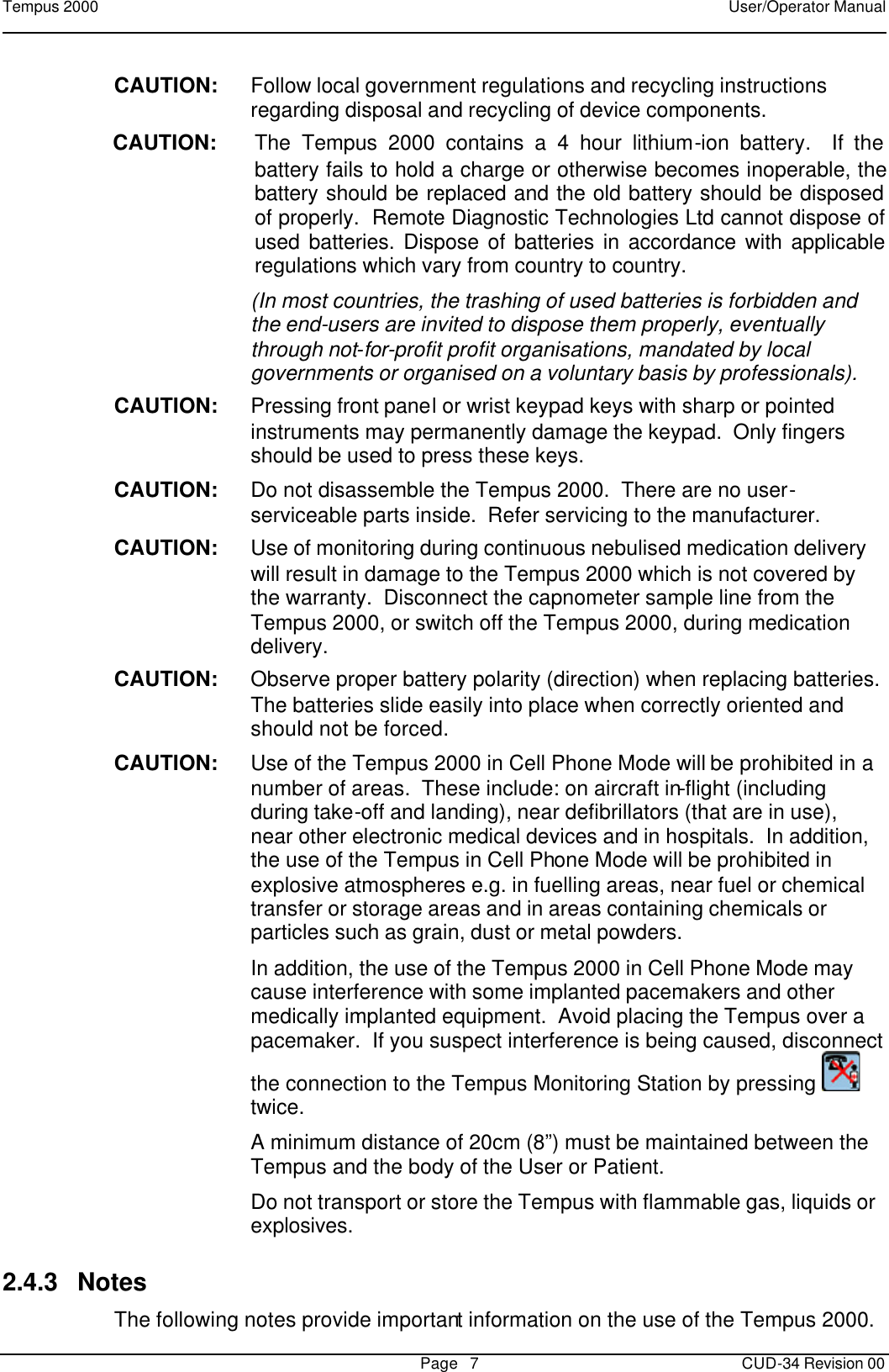 Tempus 2000    User/Operator Manual       Page   7   CUD-34 Revision 00 CAUTION: Follow local government regulations and recycling instructions regarding disposal and recycling of device components. CAUTION: The Tempus 2000 contains a 4 hour lithium-ion battery.  If the battery fails to hold a charge or otherwise becomes inoperable, the battery should be replaced and the old battery should be disposed of properly.  Remote Diagnostic Technologies Ltd cannot dispose of used batteries. Dispose of batteries in accordance with applicable regulations which vary from country to country.  (In most countries, the trashing of used batteries is forbidden and the end-users are invited to dispose them properly, eventually through not-for-profit profit organisations, mandated by local governments or organised on a voluntary basis by professionals). CAUTION: Pressing front panel or wrist keypad keys with sharp or pointed instruments may permanently damage the keypad.  Only fingers should be used to press these keys. CAUTION: Do not disassemble the Tempus 2000.  There are no user-serviceable parts inside.  Refer servicing to the manufacturer. CAUTION: Use of monitoring during continuous nebulised medication delivery will result in damage to the Tempus 2000 which is not covered by the warranty.  Disconnect the capnometer sample line from the Tempus 2000, or switch off the Tempus 2000, during medication delivery. CAUTION: Observe proper battery polarity (direction) when replacing batteries.  The batteries slide easily into place when correctly oriented and should not be forced. CAUTION: Use of the Tempus 2000 in Cell Phone Mode will be prohibited in a number of areas.  These include: on aircraft in-flight (including during take-off and landing), near defibrillators (that are in use), near other electronic medical devices and in hospitals.  In addition, the use of the Tempus in Cell Phone Mode will be prohibited in explosive atmospheres e.g. in fuelling areas, near fuel or chemical transfer or storage areas and in areas containing chemicals or particles such as grain, dust or metal powders.  In addition, the use of the Tempus 2000 in Cell Phone Mode may cause interference with some implanted pacemakers and other medically implanted equipment.  Avoid placing the Tempus over a pacemaker.  If you suspect interference is being caused, disconnect the connection to the Tempus Monitoring Station by pressing   twice.  A minimum distance of 20cm (8”) must be maintained between the Tempus and the body of the User or Patient.    Do not transport or store the Tempus with flammable gas, liquids or explosives. 2.4.3 Notes The following notes provide important information on the use of the Tempus 2000.   