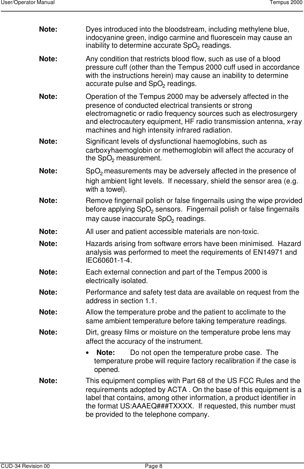 User/Operator Manual    Tempus 2000      CUD-34 Revision 00 Page 8  Note: Dyes introduced into the bloodstream, including methylene blue, indocyanine green, indigo carmine and fluorescein may cause an inability to determine accurate SpO2 readings.   Note: Any condition that restricts blood flow, such as use of a blood pressure cuff (other than the Tempus 2000 cuff used in accordance with the instructions herein) may cause an inability to determine accurate pulse and SpO2 readings.   Note: Operation of the Tempus 2000 may be adversely affected in the presence of conducted electrical transients or strong electromagnetic or radio frequency sources such as electrosurgery and electrocautery equipment, HF radio transmission antenna, x-ray machines and high intensity infrared radiation. Note: Significant levels of dysfunctional haemoglobins, such as carboxyhaemoglobin or methemoglobin will affect the accuracy of the SpO2 measurement. Note: SpO2 measurements may be adversely affected in the presence of high ambient light levels.  If necessary, shield the sensor area (e.g. with a towel). Note: Remove fingernail polish or false fingernails using the wipe provided before applying SpO2 sensors.  Fingernail polish or false fingernails may cause inaccurate SpO2 readings.   Note: All user and patient accessible materials are non-toxic. Note: Hazards arising from software errors have been minimised.  Hazard analysis was performed to meet the requirements of EN14971 and IEC60601-1-4. Note: Each external connection and part of the Tempus 2000 is electrically isolated.   Note: Performance and safety test data are available on request from the address in section 1.1. Note: Allow the temperature probe and the patient to acclimate to the same ambient temperature before taking temperature readings. Note: Dirt, greasy films or moisture on the temperature probe lens may affect the accuracy of the instrument. • Note: Do not open the temperature probe case.  The temperature probe will require factory recalibration if the case is opened.  Note: This equipment complies with Part 68 of the US FCC Rules and the requirements adopted by ACTA . On the base of this equipment is a label that contains, among other information, a product identifier in the format US:AAAEQ###TXXXX.  If requested, this number must be provided to the telephone company. 