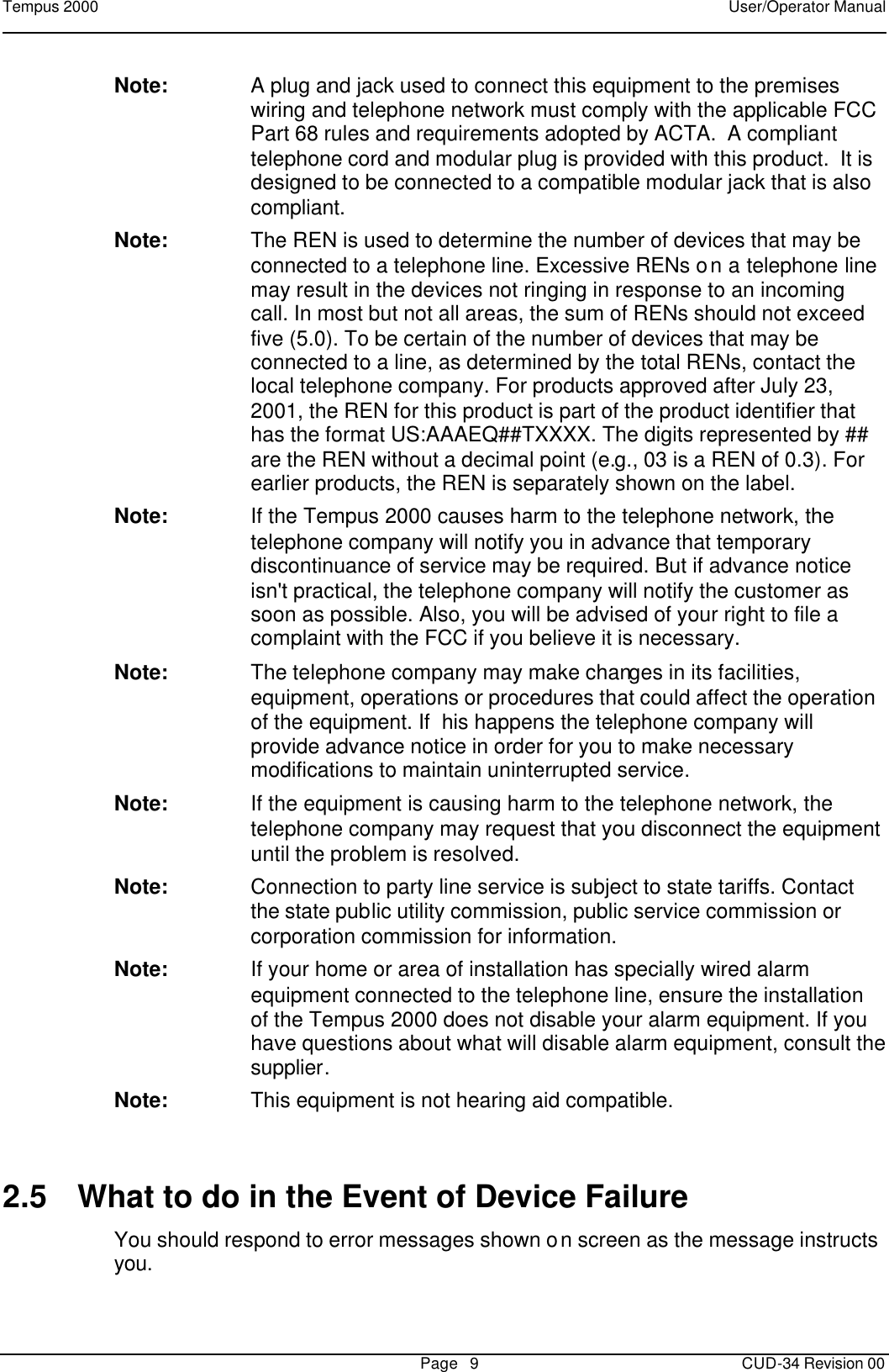 Tempus 2000    User/Operator Manual       Page   9   CUD-34 Revision 00 Note: A plug and jack used to connect this equipment to the premises wiring and telephone network must comply with the applicable FCC Part 68 rules and requirements adopted by ACTA.  A compliant telephone cord and modular plug is provided with this product.  It is designed to be connected to a compatible modular jack that is also compliant.   Note: The REN is used to determine the number of devices that may be connected to a telephone line. Excessive RENs on a telephone line may result in the devices not ringing in response to an incoming call. In most but not all areas, the sum of RENs should not exceed five (5.0). To be certain of the number of devices that may be connected to a line, as determined by the total RENs, contact the local telephone company. For products approved after July 23, 2001, the REN for this product is part of the product identifier that has the format US:AAAEQ##TXXXX. The digits represented by ## are the REN without a decimal point (e.g., 03 is a REN of 0.3). For earlier products, the REN is separately shown on the label. Note: If the Tempus 2000 causes harm to the telephone network, the telephone company will notify you in advance that temporary discontinuance of service may be required. But if advance notice isn&apos;t practical, the telephone company will notify the customer as soon as possible. Also, you will be advised of your right to file a complaint with the FCC if you believe it is necessary. Note: The telephone company may make changes in its facilities, equipment, operations or procedures that could affect the operation of the equipment. If  his happens the telephone company will provide advance notice in order for you to make necessary modifications to maintain uninterrupted service. Note: If the equipment is causing harm to the telephone network, the telephone company may request that you disconnect the equipment until the problem is resolved. Note: Connection to party line service is subject to state tariffs. Contact the state public utility commission, public service commission or corporation commission for information. Note: If your home or area of installation has specially wired alarm equipment connected to the telephone line, ensure the installation of the Tempus 2000 does not disable your alarm equipment. If you have questions about what will disable alarm equipment, consult the supplier. Note: This equipment is not hearing aid compatible.  2.5 What to do in the Event of Device Failure  You should respond to error messages shown on screen as the message instructs you. 