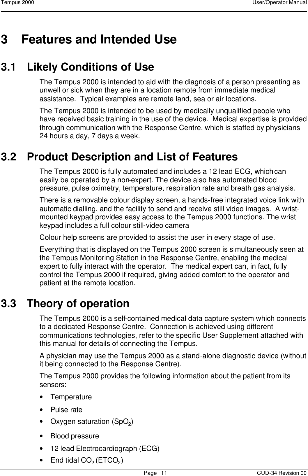 Tempus 2000    User/Operator Manual       Page   11   CUD-34 Revision 00 3 Features and Intended Use 3.1 Likely Conditions of Use The Tempus 2000 is intended to aid with the diagnosis of a person presenting as unwell or sick when they are in a location remote from immediate medical assistance.  Typical examples are remote land, sea or air locations.   The Tempus 2000 is intended to be used by medically unqualified people who have received basic training in the use of the device.  Medical expertise is provided through communication with the Response Centre, which is staffed by physicians 24 hours a day, 7 days a week.   3.2 Product Description and List of Features The Tempus 2000 is fully automated and includes a 12 lead ECG, which can easily be operated by a non-expert. The device also has automated blood pressure, pulse oximetry, temperature, respiration rate and breath gas analysis.   There is a removable colour display screen, a hands-free integrated voice link with automatic dialling, and the facility to send and receive still video images.  A wrist-mounted keypad provides easy access to the Tempus 2000 functions. The wrist keypad includes a full colour still-video camera Colour help screens are provided to assist the user in every stage of use.   Everything that is displayed on the Tempus 2000 screen is simultaneously seen at the Tempus Monitoring Station in the Response Centre, enabling the medical expert to fully interact with the operator.  The medical expert can, in fact, fully control the Tempus 2000 if required, giving added comfort to the operator and patient at the remote location. 3.3 Theory of operation The Tempus 2000 is a self-contained medical data capture system which connects to a dedicated Response Centre.  Connection is achieved using different communications technologies, refer to the specific User Supplement attached with this manual for details of connecting the Tempus.  A physician may use the Tempus 2000 as a stand-alone diagnostic device (without it being connected to the Response Centre).   The Tempus 2000 provides the following information about the patient from its sensors: • Temperature  • Pulse rate • Oxygen saturation (SpO2)  • Blood pressure • 12 lead Electrocardiograph (ECG) • End tidal CO2 (ETCO2) 