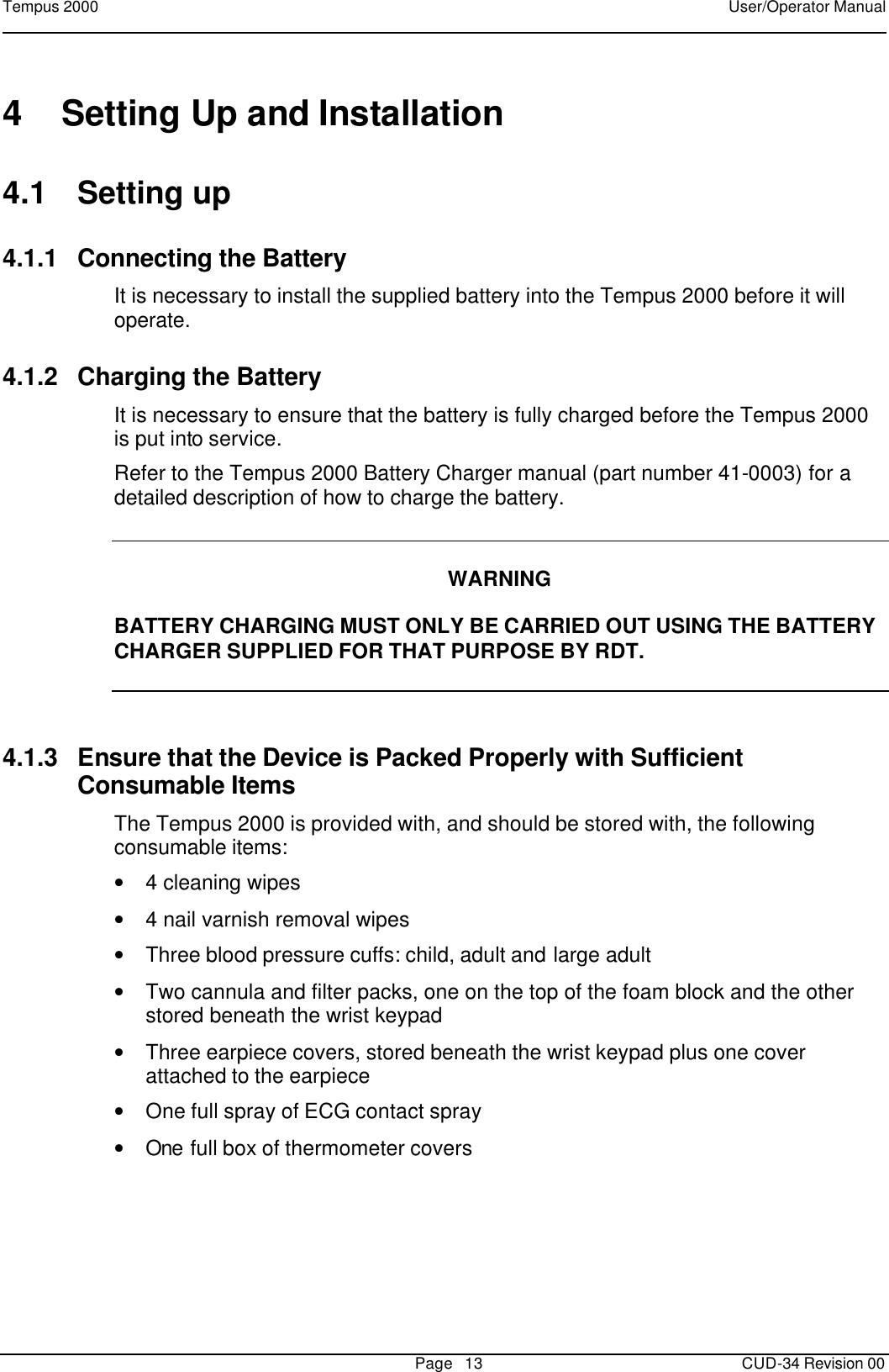 Tempus 2000    User/Operator Manual       Page   13   CUD-34 Revision 00 4 Setting Up and Installation 4.1 Setting up 4.1.1 Connecting the Battery It is necessary to install the supplied battery into the Tempus 2000 before it will operate.   4.1.2 Charging the Battery It is necessary to ensure that the battery is fully charged before the Tempus 2000 is put into service.   Refer to the Tempus 2000 Battery Charger manual (part number 41-0003) for a detailed description of how to charge the battery.   WARNING  BATTERY CHARGING MUST ONLY BE CARRIED OUT USING THE BATTERY CHARGER SUPPLIED FOR THAT PURPOSE BY RDT.  4.1.3 Ensure that the Device is Packed Properly with Sufficient Consumable Items The Tempus 2000 is provided with, and should be stored with, the following consumable items: • 4 cleaning wipes • 4 nail varnish removal wipes • Three blood pressure cuffs: child, adult and large adult • Two cannula and filter packs, one on the top of the foam block and the other stored beneath the wrist keypad • Three earpiece covers, stored beneath the wrist keypad plus one cover attached to the earpiece • One full spray of ECG contact spray • One full box of thermometer covers  