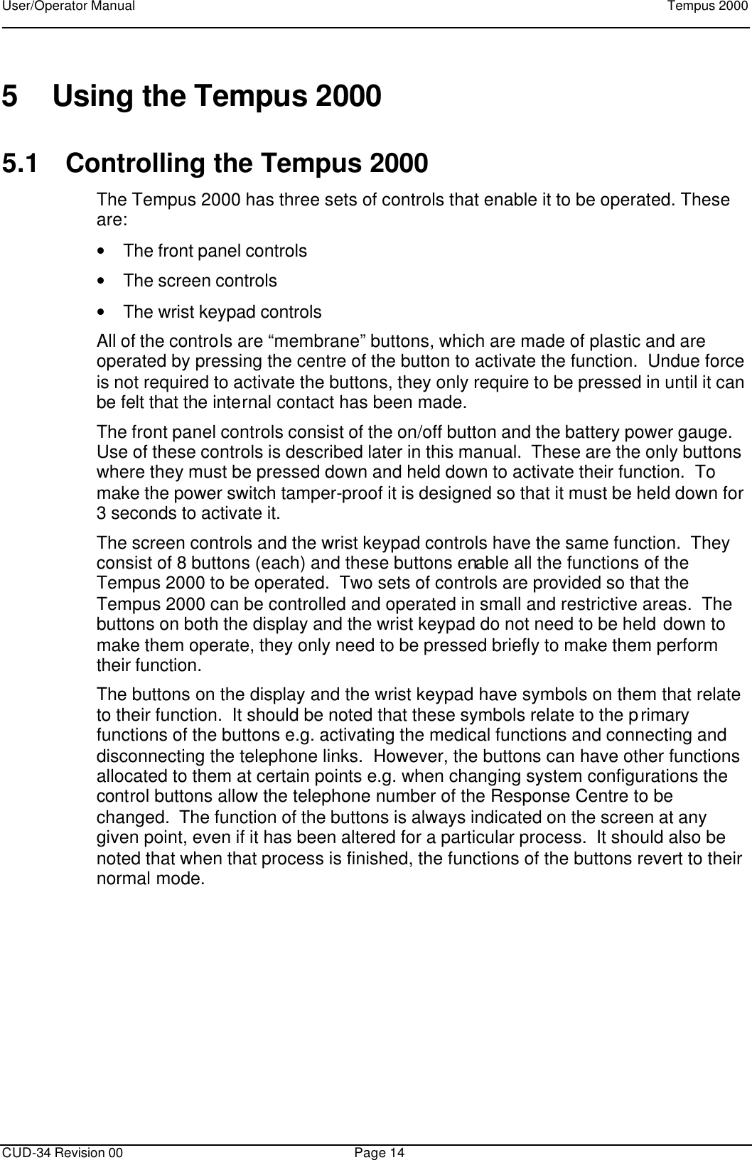 User/Operator Manual    Tempus 2000      CUD-34 Revision 00 Page 14  5 Using the Tempus 2000 5.1 Controlling the Tempus 2000 The Tempus 2000 has three sets of controls that enable it to be operated. These are: • The front panel controls • The screen controls • The wrist keypad controls All of the controls are “membrane” buttons, which are made of plastic and are operated by pressing the centre of the button to activate the function.  Undue force is not required to activate the buttons, they only require to be pressed in until it can be felt that the internal contact has been made. The front panel controls consist of the on/off button and the battery power gauge.  Use of these controls is described later in this manual.  These are the only buttons where they must be pressed down and held down to activate their function.  To make the power switch tamper-proof it is designed so that it must be held down for 3 seconds to activate it. The screen controls and the wrist keypad controls have the same function.  They consist of 8 buttons (each) and these buttons enable all the functions of the Tempus 2000 to be operated.  Two sets of controls are provided so that the Tempus 2000 can be controlled and operated in small and restrictive areas.  The buttons on both the display and the wrist keypad do not need to be held down to make them operate, they only need to be pressed briefly to make them perform their function. The buttons on the display and the wrist keypad have symbols on them that relate to their function.  It should be noted that these symbols relate to the primary functions of the buttons e.g. activating the medical functions and connecting and disconnecting the telephone links.  However, the buttons can have other functions allocated to them at certain points e.g. when changing system configurations the control buttons allow the telephone number of the Response Centre to be changed.  The function of the buttons is always indicated on the screen at any given point, even if it has been altered for a particular process.  It should also be noted that when that process is finished, the functions of the buttons revert to their normal mode. 
