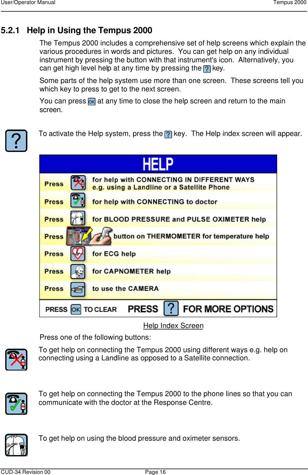 User/Operator Manual    Tempus 2000      CUD-34 Revision 00 Page 16  5.2.1 Help in Using the Tempus 2000 The Tempus 2000 includes a comprehensive set of help screens which explain the various procedures in words and pictures.  You can get help on any individual instrument by pressing the button with that instrument&apos;s icon.  Alternatively, you can get high level help at any time by pressing the   key. Some parts of the help system use more than one screen.  These screens tell you which key to press to get to the next screen. You can press   at any time to close the help screen and return to the main screen.   To activate the Help system, press the   key.  The Help index screen will appear.   Help Index Screen Press one of the following buttons:  To get help on connecting the Tempus 2000 using different ways e.g. help on connecting using a Landline as opposed to a Satellite connection.      To get help on connecting the Tempus 2000 to the phone lines so that you can communicate with the doctor at the Response Centre.      To get help on using the blood pressure and oximeter sensors.  