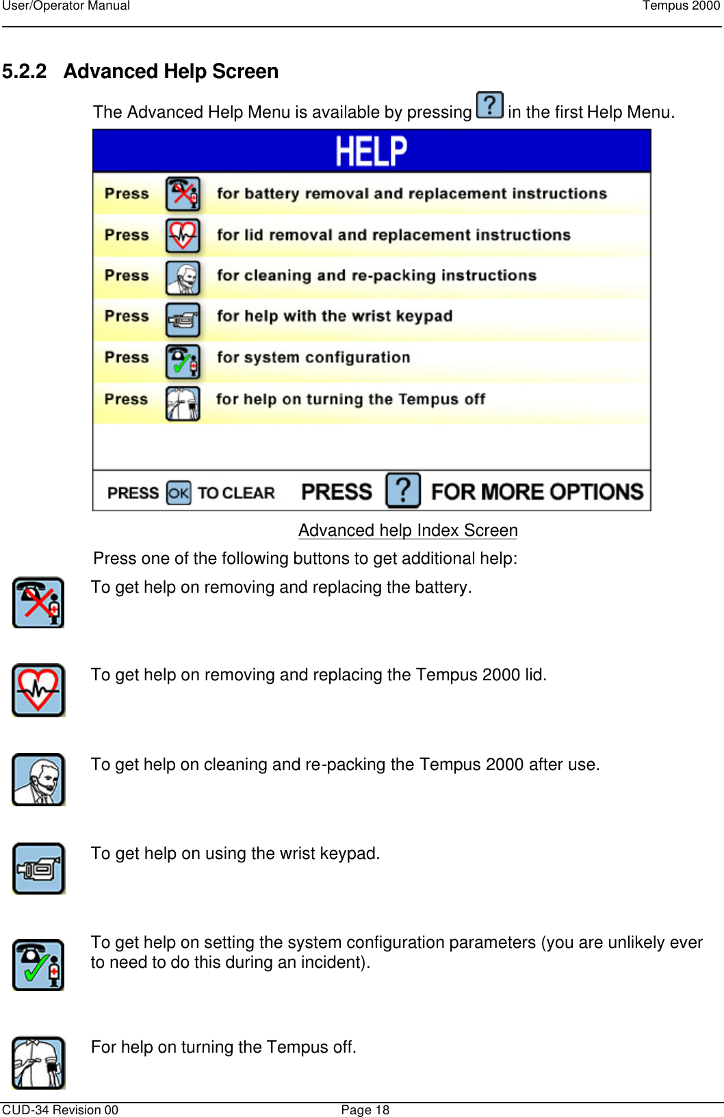 User/Operator Manual    Tempus 2000      CUD-34 Revision 00 Page 18  5.2.2 Advanced Help Screen The Advanced Help Menu is available by pressing   in the first Help Menu.  Advanced help Index Screen Press one of the following buttons to get additional help:  To get help on removing and replacing the battery.      To get help on removing and replacing the Tempus 2000 lid.      To get help on cleaning and re-packing the Tempus 2000 after use.        To get help on using the wrist keypad.      To get help on setting the system configuration parameters (you are unlikely ever to need to do this during an incident).      For help on turning the Tempus off.  