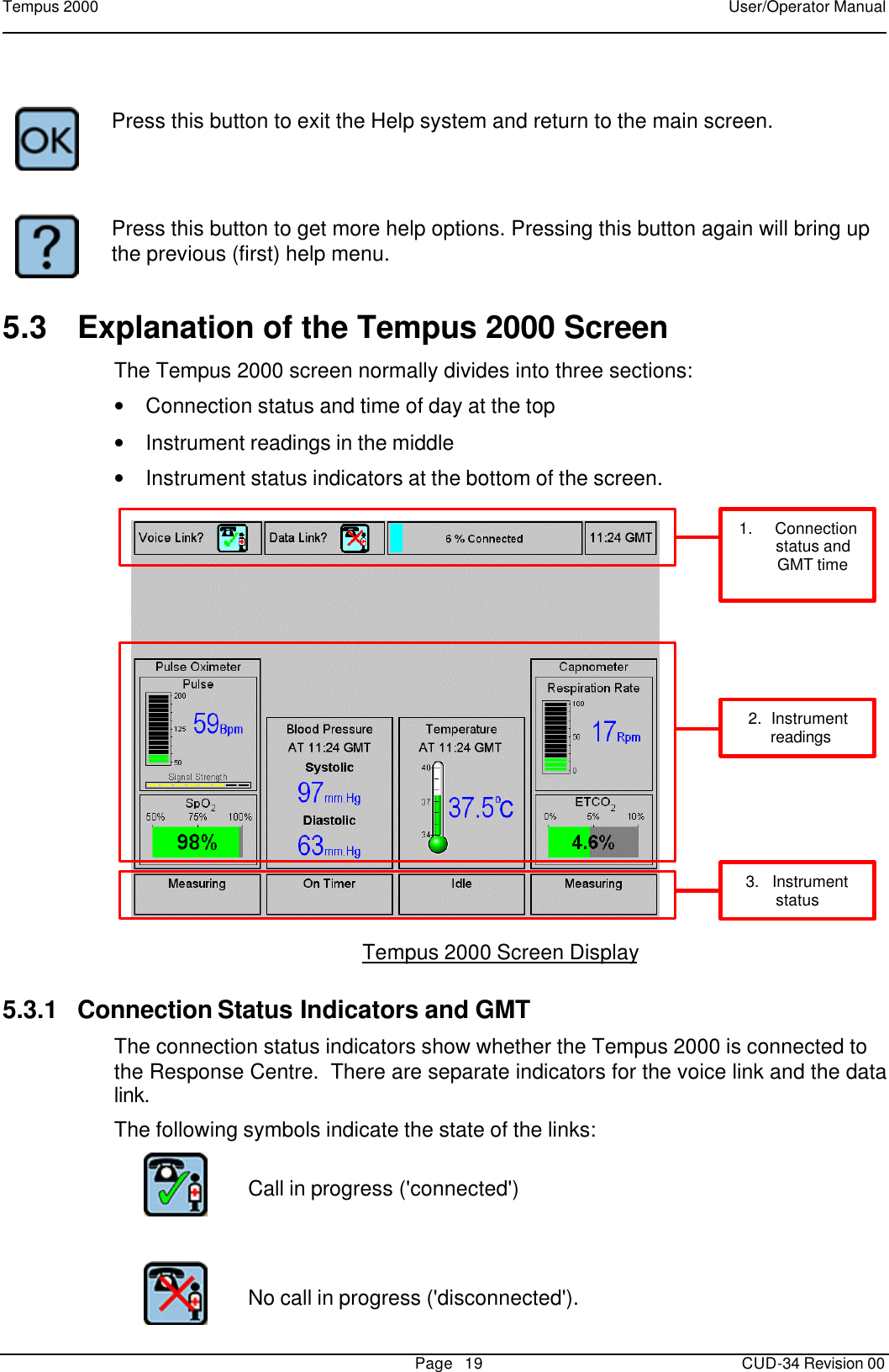 Tempus 2000    User/Operator Manual       Page   19   CUD-34 Revision 00     Press this button to exit the Help system and return to the main screen.     Press this button to get more help options. Pressing this button again will bring up the previous (first) help menu. 5.3 Explanation of the Tempus 2000 Screen The Tempus 2000 screen normally divides into three sections:  • Connection status and time of day at the top • Instrument readings in the middle • Instrument status indicators at the bottom of the screen.      1.     Connectionstatus andGMT time2.  Instrument  readings3.   Instrumentstatus  Tempus 2000 Screen Display 5.3.1 Connection Status Indicators and GMT The connection status indicators show whether the Tempus 2000 is connected to the Response Centre.  There are separate indicators for the voice link and the data link. The following symbols indicate the state of the links:   Call in progress (&apos;connected&apos;)       No call in progress (&apos;disconnected&apos;).  