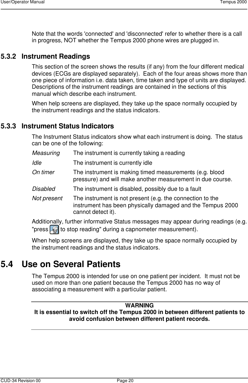 User/Operator Manual    Tempus 2000      CUD-34 Revision 00 Page 20   Note that the words &apos;connected&apos; and &apos;disconnected&apos; refer to whether there is a call in progress, NOT whether the Tempus 2000 phone wires are plugged in. 5.3.2 Instrument Readings This section of the screen shows the results (if any) from the four different medical devices (ECGs are displayed separately).  Each of the four areas shows more than one piece of information i.e. data taken, time taken and type of units are displayed.  Descriptions of the instrument readings are contained in the sections of this manual which describe each instrument. When help screens are displayed, they take up the space normally occupied by the instrument readings and the status indicators. 5.3.3 Instrument Status Indicators The Instrument Status indicators show what each instrument is doing.  The status can be one of the following: Measuring The instrument is currently taking a reading Idle The instrument is currently idle On timer The instrument is making timed measurements (e.g. blood pressure) and will make another measurement in due course.   Disabled The instrument is disabled, possibly due to a fault  Not present The instrument is not present (e.g. the connection to the instrument has been physically damaged and the Tempus 2000 cannot detect it). Additionally, further informative Status messages may appear during readings (e.g. &quot;press   to stop reading&quot; during a capnometer measurement). When help screens are displayed, they take up the space normally occupied by the instrument readings and the status indicators. 5.4 Use on Several Patients The Tempus 2000 is intended for use on one patient per incident.  It must not be used on more than one patient because the Tempus 2000 has no way of associating a measurement with a particular patient.       WARNING  It is essential to switch off the Tempus 2000 in between different patients to avoid confusion between different patient records.  