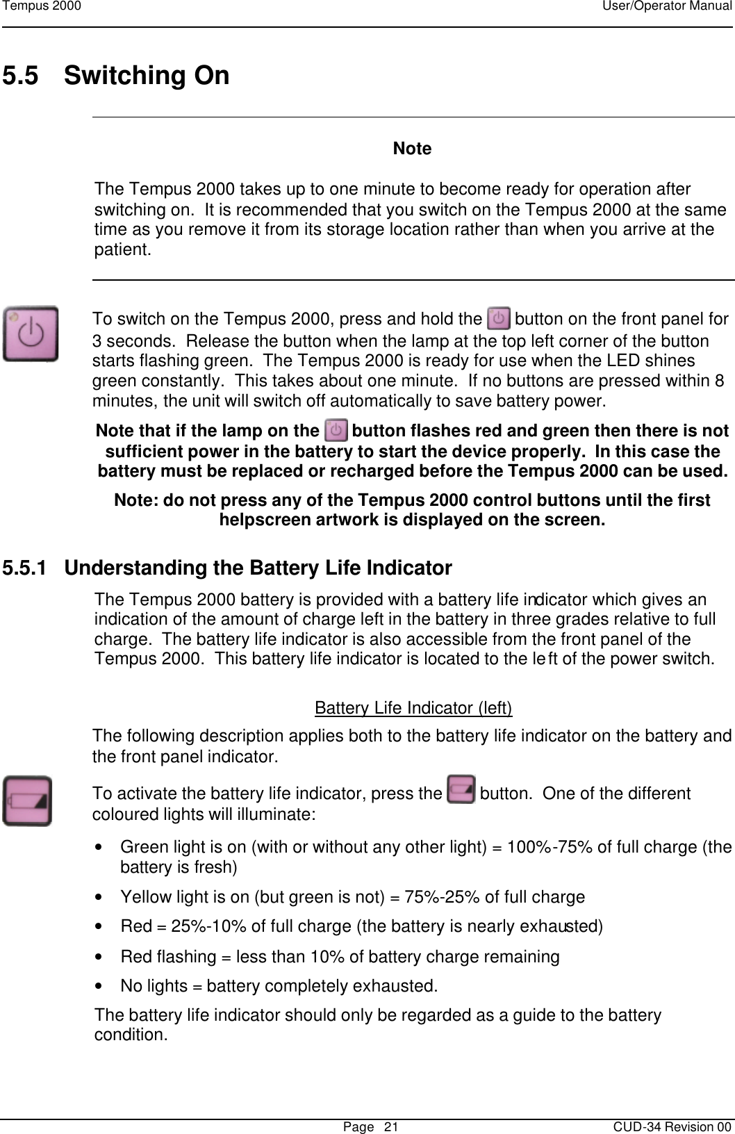 Tempus 2000    User/Operator Manual       Page   21   CUD-34 Revision 00 5.5 Switching On     Note  The Tempus 2000 takes up to one minute to become ready for operation after switching on.  It is recommended that you switch on the Tempus 2000 at the same time as you remove it from its storage location rather than when you arrive at the patient.   To switch on the Tempus 2000, press and hold the   button on the front panel for 3 seconds.  Release the button when the lamp at the top left corner of the button starts flashing green.  The Tempus 2000 is ready for use when the LED shines green constantly.  This takes about one minute.  If no buttons are pressed within 8 minutes, the unit will switch off automatically to save battery power. Note that if the lamp on the   button flashes red and green then there is not sufficient power in the battery to start the device properly.  In this case the battery must be replaced or recharged before the Tempus 2000 can be used. Note: do not press any of the Tempus 2000 control buttons until the first helpscreen artwork is displayed on the screen. 5.5.1 Understanding the Battery Life Indicator  The Tempus 2000 battery is provided with a battery life indicator which gives an indication of the amount of charge left in the battery in three grades relative to full charge.  The battery life indicator is also accessible from the front panel of the Tempus 2000.  This battery life indicator is located to the left of the power switch.  Battery Life Indicator (left)  The following description applies both to the battery life indicator on the battery and the front panel indicator.  To activate the battery life indicator, press the   button.  One of the different coloured lights will illuminate: • Green light is on (with or without any other light) = 100%-75% of full charge (the battery is fresh) • Yellow light is on (but green is not) = 75%-25% of full charge  • Red = 25%-10% of full charge (the battery is nearly exhausted) • Red flashing = less than 10% of battery charge remaining • No lights = battery completely exhausted. The battery life indicator should only be regarded as a guide to the battery condition.   