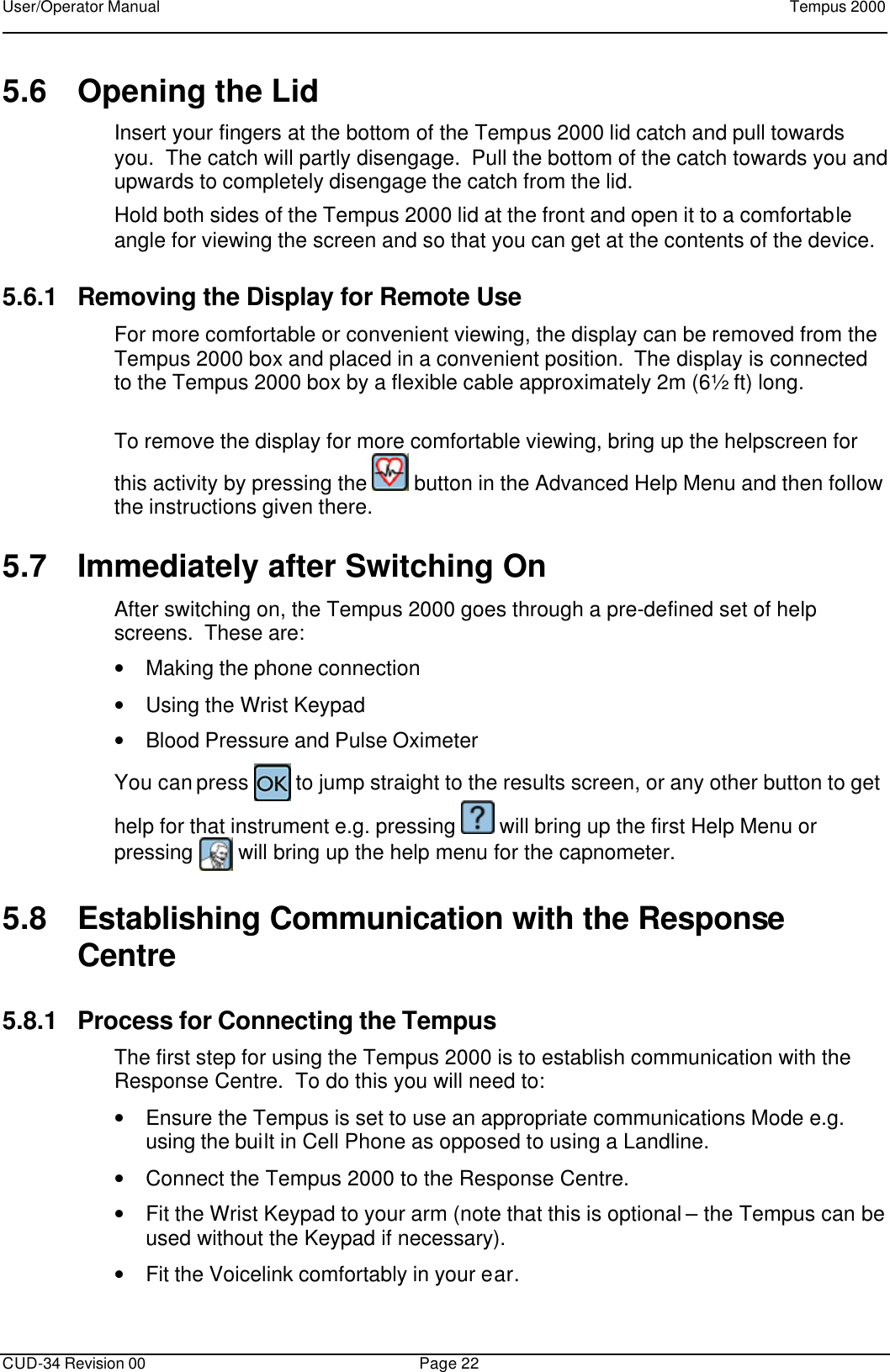 User/Operator Manual    Tempus 2000      CUD-34 Revision 00 Page 22  5.6 Opening the Lid Insert your fingers at the bottom of the Tempus 2000 lid catch and pull towards you.  The catch will partly disengage.  Pull the bottom of the catch towards you and upwards to completely disengage the catch from the lid.   Hold both sides of the Tempus 2000 lid at the front and open it to a comfortable angle for viewing the screen and so that you can get at the contents of the device. 5.6.1 Removing the Display for Remote Use For more comfortable or convenient viewing, the display can be removed from the Tempus 2000 box and placed in a convenient position.  The display is connected to the Tempus 2000 box by a flexible cable approximately 2m (6½ ft) long.  To remove the display for more comfortable viewing, bring up the helpscreen for this activity by pressing the   button in the Advanced Help Menu and then follow the instructions given there. 5.7 Immediately after Switching On After switching on, the Tempus 2000 goes through a pre-defined set of help screens.  These are:  • Making the phone connection • Using the Wrist Keypad • Blood Pressure and Pulse Oximeter You can press   to jump straight to the results screen, or any other button to get help for that instrument e.g. pressing   will bring up the first Help Menu or pressing   will bring up the help menu for the capnometer. 5.8 Establishing Communication with the Response Centre 5.8.1 Process for Connecting the Tempus The first step for using the Tempus 2000 is to establish communication with the Response Centre.  To do this you will need to:  • Ensure the Tempus is set to use an appropriate communications Mode e.g. using the built in Cell Phone as opposed to using a Landline. • Connect the Tempus 2000 to the Response Centre. • Fit the Wrist Keypad to your arm (note that this is optional – the Tempus can be used without the Keypad if necessary). • Fit the Voicelink comfortably in your ear. 