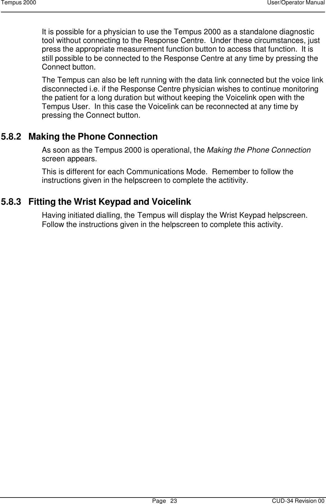 Tempus 2000    User/Operator Manual       Page   23   CUD-34 Revision 00 It is possible for a physician to use the Tempus 2000 as a standalone diagnostic tool without connecting to the Response Centre.  Under these circumstances, just press the appropriate measurement function button to access that function.  It is still possible to be connected to the Response Centre at any time by pressing the Connect button.  The Tempus can also be left running with the data link connected but the voice link disconnected i.e. if the Response Centre physician wishes to continue monitoring the patient for a long duration but without keeping the Voicelink open with the Tempus User.  In this case the Voicelink can be reconnected at any time by pressing the Connect button. 5.8.2 Making the Phone Connection As soon as the Tempus 2000 is operational, the Making the Phone Connection screen appears.   This is different for each Communications Mode.  Remember to follow the instructions given in the helpscreen to complete the actitivity.  5.8.3 Fitting the Wrist Keypad and Voicelink Having initiated dialling, the Tempus will display the Wrist Keypad helpscreen.  Follow the instructions given in the helpscreen to complete this activity. 