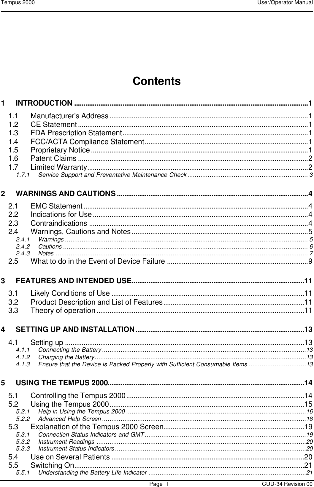 Tempus 2000    User/Operator Manual       Page   I CUD-34 Revision 00    Contents  1 INTRODUCTION ..............................................................................................................................1 1.1 Manufacturer&apos;s Address...........................................................................................................1 1.2 CE Statement............................................................................................................................1 1.3 FDA Prescription Statement....................................................................................................1 1.4 FCC/ACTA Compliance Statement........................................................................................1 1.5 Proprietary Notice.....................................................................................................................1 1.6 Patent Claims ............................................................................................................................2 1.7 Limited Warranty.......................................................................................................................2 1.7.1 Service Support and Preventative Maintenance Check................................................................. 3 2 WARNINGS AND CAUTIONS.......................................................................................................4 2.1 EMC Statement.........................................................................................................................4 2.2 Indications for Use....................................................................................................................4 2.3 Contraindications ......................................................................................................................4 2.4 Warnings, Cautions and Notes...............................................................................................5 2.4.1 Warnings ................................................................................................................................... 5 2.4.2 Cautions .................................................................................................................................... 6 2.4.3 Notes ........................................................................................................................................ 7 2.5 What to do in the Event of Device Failure ............................................................................9 3 FEATURES AND INTENDED USE.............................................................................................11 3.1 Likely Conditions of Use ........................................................................................................11 3.2 Product Description and List of Features............................................................................11 3.3 Theory of operation................................................................................................................11 4 SETTING UP AND INSTALLATION...........................................................................................13 4.1 Setting up .................................................................................................................................13 4.1.1 Connecting the Battery..............................................................................................................13 4.1.2 Charging the Battery..................................................................................................................13 4.1.3 Ensure that the Device is Packed Properly with Sufficient Consumable Items ...............................13 5 USING THE TEMPUS 2000..........................................................................................................14 5.1 Controlling the Tempus 2000................................................................................................14 5.2 Using the Tempus 2000.........................................................................................................15 5.2.1 Help in Using the Tempus 2000 .................................................................................................16 5.2.2 Advanced Help Screen ..............................................................................................................18 5.3 Explanation of the Tempus 2000 Screen............................................................................19 5.3.1 Connection Status Indicators and GMT.......................................................................................19 5.3.2 Instrument Readings .................................................................................................................20 5.3.3 Instrument Status Indicators.......................................................................................................20 5.4 Use on Several Patients ........................................................................................................20 5.5 Switching On............................................................................................................................21 5.5.1 Understanding the Battery Life Indicator .....................................................................................21 