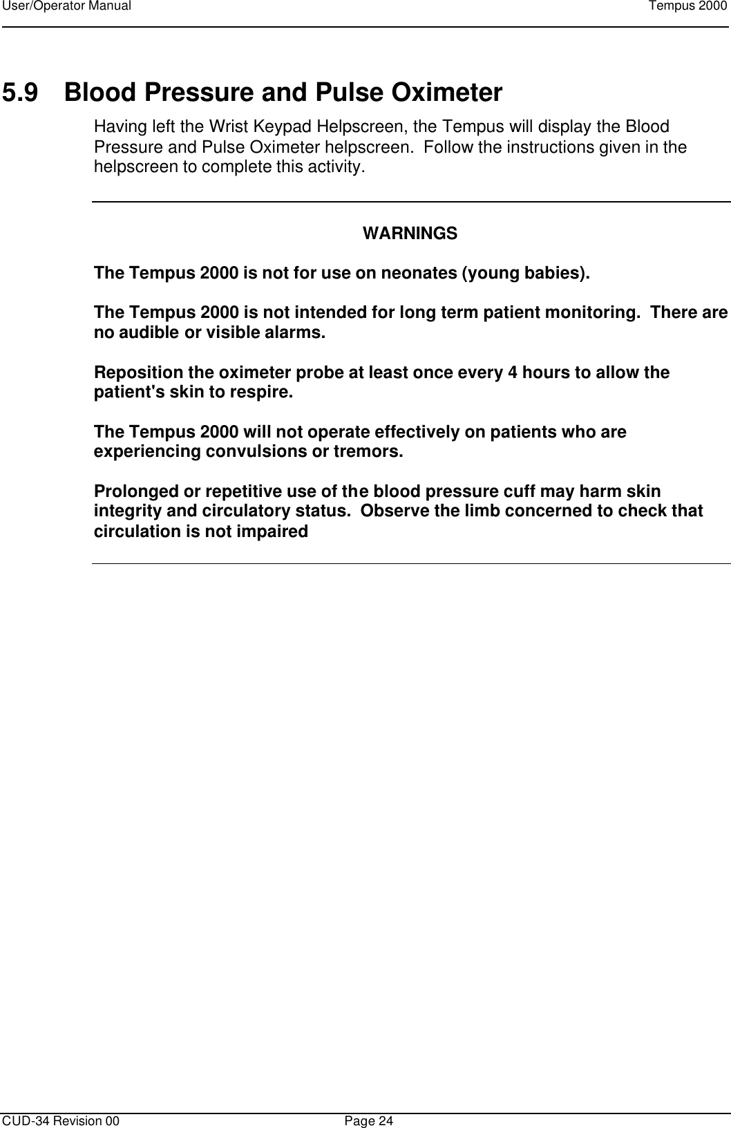 User/Operator Manual    Tempus 2000      CUD-34 Revision 00 Page 24  5.9 Blood Pressure and Pulse Oximeter Having left the Wrist Keypad Helpscreen, the Tempus will display the Blood Pressure and Pulse Oximeter helpscreen.  Follow the instructions given in the helpscreen to complete this activity.     WARNINGS  The Tempus 2000 is not for use on neonates (young babies).  The Tempus 2000 is not intended for long term patient monitoring.  There are no audible or visible alarms.  Reposition the oximeter probe at least once every 4 hours to allow the patient&apos;s skin to respire.  The Tempus 2000 will not operate effectively on patients who are experiencing convulsions or tremors.  Prolonged or repetitive use of the blood pressure cuff may harm skin integrity and circulatory status.  Observe the limb concerned to check that circulation is not impaired   