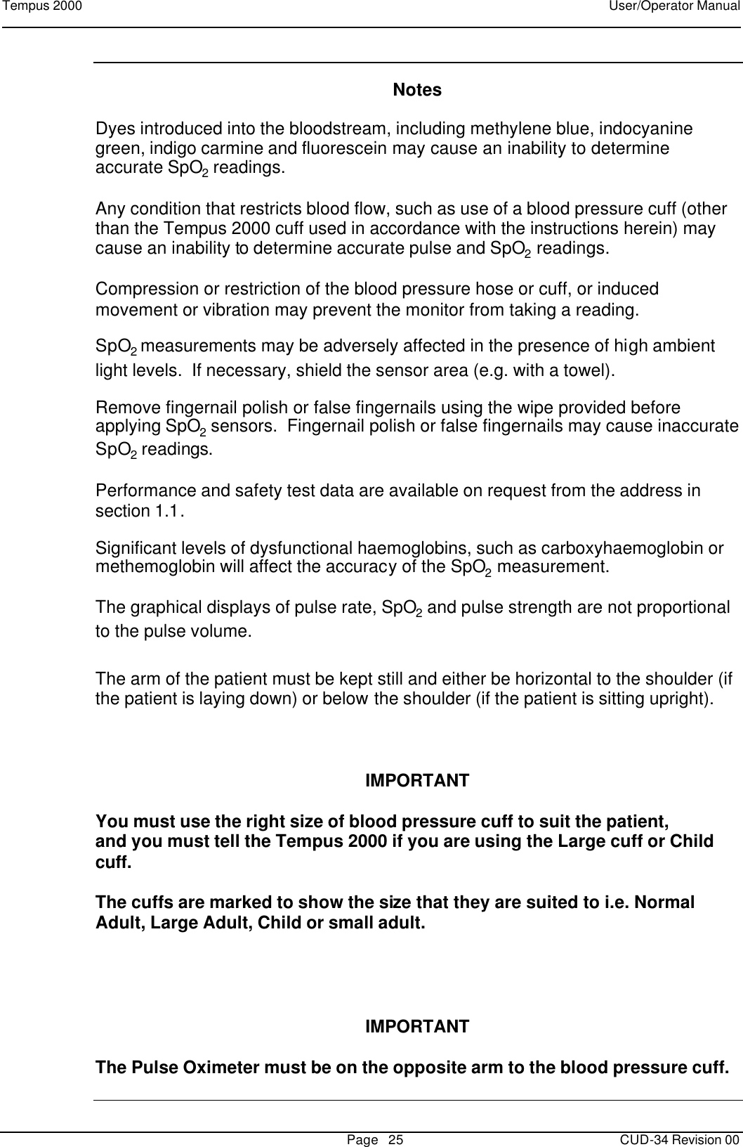 Tempus 2000    User/Operator Manual       Page   25   CUD-34 Revision 00   Notes  Dyes introduced into the bloodstream, including methylene blue, indocyanine green, indigo carmine and fluorescein may cause an inability to determine accurate SpO2 readings.    Any condition that restricts blood flow, such as use of a blood pressure cuff (other than the Tempus 2000 cuff used in accordance with the instructions herein) may cause an inability to determine accurate pulse and SpO2 readings.  Compression or restriction of the blood pressure hose or cuff, or induced movement or vibration may prevent the monitor from taking a reading.  SpO2 measurements may be adversely affected in the presence of high ambient light levels.  If necessary, shield the sensor area (e.g. with a towel).  Remove fingernail polish or false fingernails using the wipe provided before applying SpO2 sensors.  Fingernail polish or false fingernails may cause inaccurate SpO2 readings.  Performance and safety test data are available on request from the address in section 1.1.  Significant levels of dysfunctional haemoglobins, such as carboxyhaemoglobin or methemoglobin will affect the accuracy of the SpO2 measurement.  The graphical displays of pulse rate, SpO2 and pulse strength are not proportional to the pulse volume. The arm of the patient must be kept still and either be horizontal to the shoulder (if the patient is laying down) or below the shoulder (if the patient is sitting upright).         IMPORTANT  You must use the right size of blood pressure cuff to suit the patient,  and you must tell the Tempus 2000 if you are using the Large cuff or Child cuff.  The cuffs are marked to show the size that they are suited to i.e. Normal Adult, Large Adult, Child or small adult.      IMPORTANT  The Pulse Oximeter must be on the opposite arm to the blood pressure cuff.  