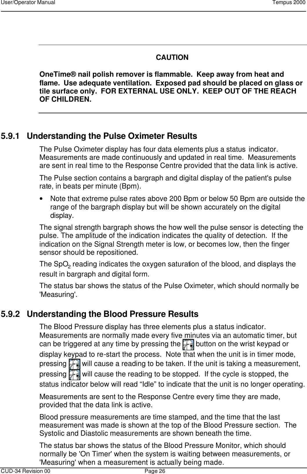 User/Operator Manual    Tempus 2000      CUD-34 Revision 00 Page 26     CAUTION  OneTime® nail polish remover is flammable.  Keep away from heat and flame.  Use adequate ventilation.  Exposed pad should be placed on glass or tile surface only.  FOR EXTERNAL USE ONLY.  KEEP OUT OF THE REACH OF CHILDREN.  5.9.1 Understanding the Pulse Oximeter Results The Pulse Oximeter display has four data elements plus a status indicator.  Measurements are made continuously and updated in real time.  Measurements are sent in real time to the Response Centre provided that the data link is active. The Pulse section contains a bargraph and digital display of the patient&apos;s pulse rate, in beats per minute (Bpm).   • Note that extreme pulse rates above 200 Bpm or below 50 Bpm are outside the range of the bargraph display but will be shown accurately on the digital display. The signal strength bargraph shows the how well the pulse sensor is detecting the pulse. The amplitude of the indication indicates the quality of detection.  If the indication on the Signal Strength meter is low, or becomes low, then the finger sensor should be repositioned. The SpO2 reading indicates the oxygen saturation of the blood, and displays the result in bargraph and digital form. The status bar shows the status of the Pulse Oximeter, which should normally be &apos;Measuring&apos;. 5.9.2 Understanding the Blood Pressure Results The Blood Pressure display has three elements plus a status indicator.  Measurements are normally made every five minutes via an automatic timer, but can be triggered at any time by pressing the   button on the wrist keypad or display keypad to re-start the process.  Note that when the unit is in timer mode, pressing   will cause a reading to be taken. If the unit is taking a measurement, pressing   will cause the reading to be stopped.  If the cycle is stopped, the status indicator below will read “Idle” to indicate that the unit is no longer operating. Measurements are sent to the Response Centre every time they are made, provided that the data link is active. Blood pressure measurements are time stamped, and the time that the last measurement was made is shown at the top of the Blood Pressure section.  The Systolic and Diastolic measurements are shown beneath the time. The status bar shows the status of the Blood Pressure Monitor, which should normally be &apos;On Timer&apos; when the system is waiting between measurements, or &apos;Measuring&apos; when a measurement is actually being made. 