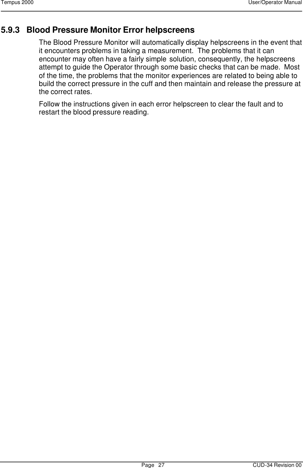 Tempus 2000    User/Operator Manual       Page   27   CUD-34 Revision 00 5.9.3 Blood Pressure Monitor Error helpscreens The Blood Pressure Monitor will automatically display helpscreens in the event that it encounters problems in taking a measurement.  The problems that it can encounter may often have a fairly simple solution, consequently, the helpscreens attempt to guide the Operator through some basic checks that can be made.  Most of the time, the problems that the monitor experiences are related to being able to build the correct pressure in the cuff and then maintain and release the pressure at the correct rates. Follow the instructions given in each error helpscreen to clear the fault and to restart the blood pressure reading.   