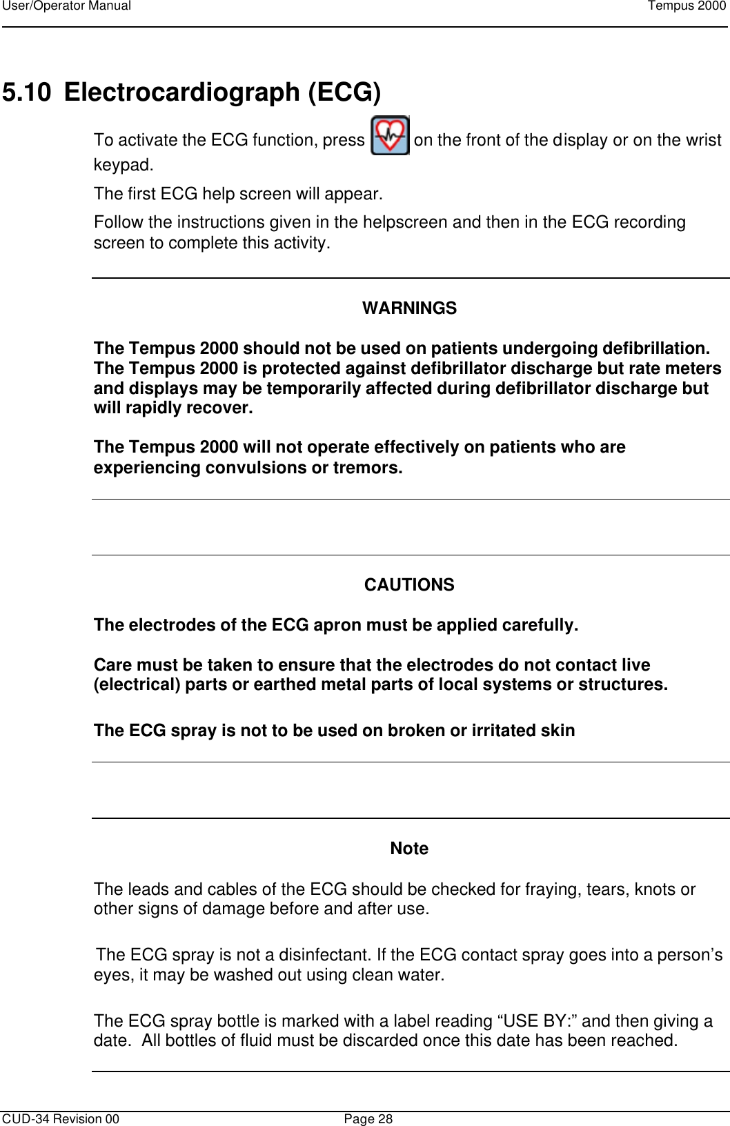 User/Operator Manual    Tempus 2000      CUD-34 Revision 00 Page 28  5.10 Electrocardiograph (ECG) To activate the ECG function, press   on the front of the display or on the wrist keypad. The first ECG help screen will appear.   Follow the instructions given in the helpscreen and then in the ECG recording screen to complete this activity.   WARNINGS  The Tempus 2000 should not be used on patients undergoing defibrillation.  The Tempus 2000 is protected against defibrillator discharge but rate meters and displays may be temporarily affected during defibrillator discharge but will rapidly recover.  The Tempus 2000 will not operate effectively on patients who are experiencing convulsions or tremors.     CAUTIONS  The electrodes of the ECG apron must be applied carefully.    Care must be taken to ensure that the electrodes do not contact live (electrical) parts or earthed metal parts of local systems or structures. The ECG spray is not to be used on broken or irritated skin     Note  The leads and cables of the ECG should be checked for fraying, tears, knots or other signs of damage before and after use.  The ECG spray is not a disinfectant. If the ECG contact spray goes into a person’s eyes, it may be washed out using clean water. The ECG spray bottle is marked with a label reading “USE BY:” and then giving a date.  All bottles of fluid must be discarded once this date has been reached.     
