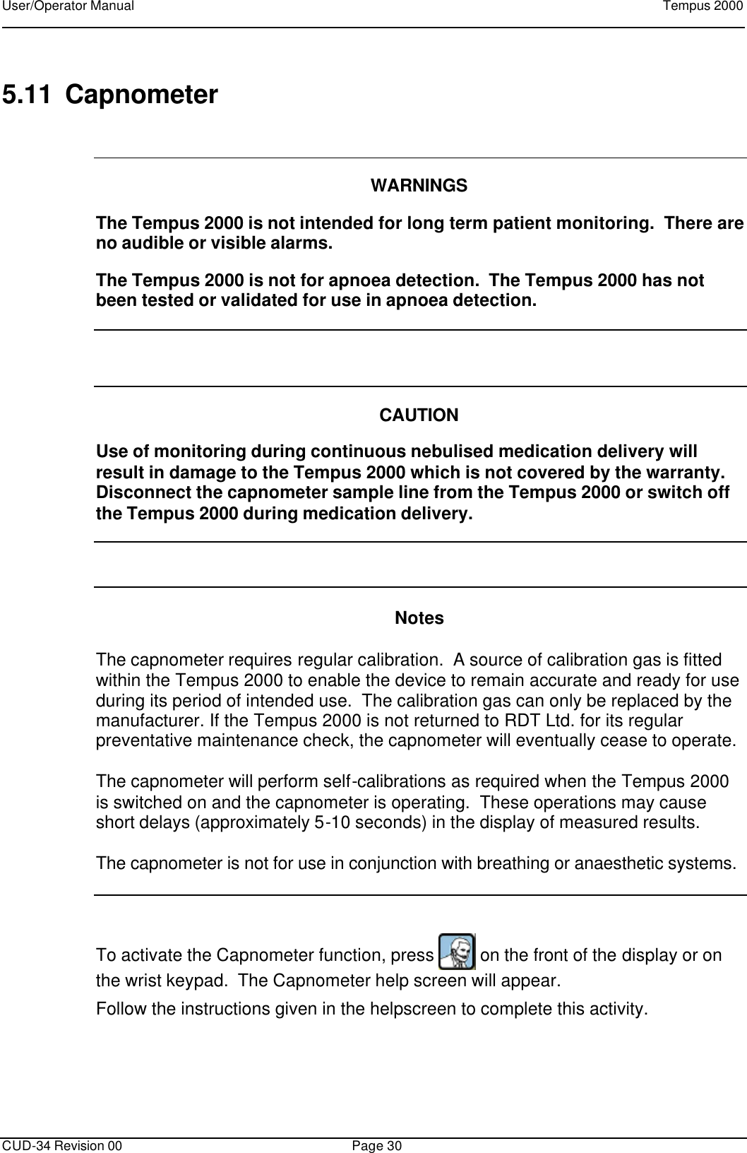 User/Operator Manual    Tempus 2000      CUD-34 Revision 00 Page 30  5.11 Capnometer    WARNINGS  The Tempus 2000 is not intended for long term patient monitoring.  There are no audible or visible alarms.  The Tempus 2000 is not for apnoea detection.  The Tempus 2000 has not been tested or validated for use in apnoea detection.     CAUTION  Use of monitoring during continuous nebulised medication delivery will result in damage to the Tempus 2000 which is not covered by the warranty.  Disconnect the capnometer sample line from the Tempus 2000 or switch off the Tempus 2000 during medication delivery.     Notes  The capnometer requires regular calibration.  A source of calibration gas is fitted within the Tempus 2000 to enable the device to remain accurate and ready for use during its period of intended use.  The calibration gas can only be replaced by the manufacturer. If the Tempus 2000 is not returned to RDT Ltd. for its regular preventative maintenance check, the capnometer will eventually cease to operate.  The capnometer will perform self-calibrations as required when the Tempus 2000 is switched on and the capnometer is operating.  These operations may cause short delays (approximately 5-10 seconds) in the display of measured results.  The capnometer is not for use in conjunction with breathing or anaesthetic systems.   To activate the Capnometer function, press   on the front of the display or on the wrist keypad.  The Capnometer help screen will appear. Follow the instructions given in the helpscreen to complete this activity.  