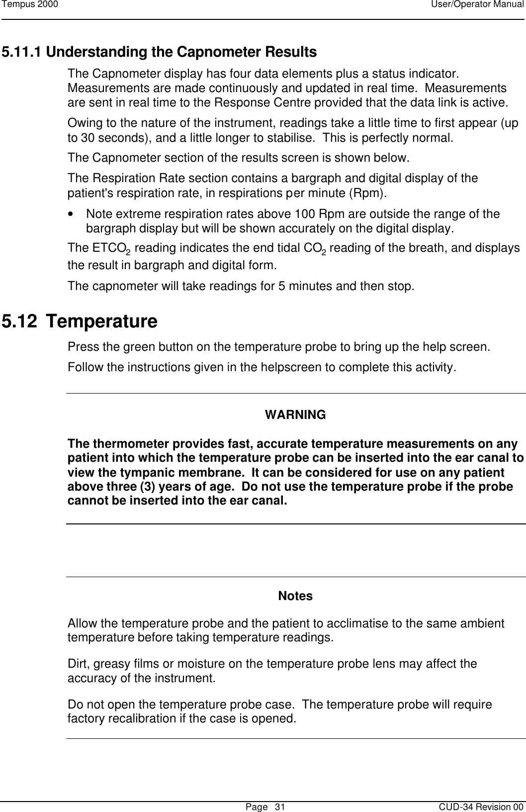 Tempus 2000    User/Operator Manual       Page   31   CUD-34 Revision 00 5.11.1 Understanding the Capnometer Results The Capnometer display has four data elements plus a status indicator.  Measurements are made continuously and updated in real time.  Measurements are sent in real time to the Response Centre provided that the data link is active.   Owing to the nature of the instrument, readings take a little time to first appear (up to 30 seconds), and a little longer to stabilise.  This is perfectly normal. The Capnometer section of the results screen is shown below.   The Respiration Rate section contains a bargraph and digital display of the patient&apos;s respiration rate, in respirations per minute (Rpm).   • Note extreme respiration rates above 100 Rpm are outside the range of the bargraph display but will be shown accurately on the digital display. The ETCO2 reading indicates the end tidal CO2 reading of the breath, and displays the result in bargraph and digital form. The capnometer will take readings for 5 minutes and then stop.   5.12 Temperature Press the green button on the temperature probe to bring up the help screen.   Follow the instructions given in the helpscreen to complete this activity.   WARNING  The thermometer provides fast, accurate temperature measurements on any patient into which the temperature probe can be inserted into the ear canal to view the tympanic membrane.  It can be considered for use on any patient above three (3) years of age.  Do not use the temperature probe if the probe cannot be inserted into the ear canal.     Notes  Allow the temperature probe and the patient to acclimatise to the same ambient temperature before taking temperature readings.  Dirt, greasy films or moisture on the temperature probe lens may affect the accuracy of the instrument.  Do not open the temperature probe case.  The temperature probe will require factory recalibration if the case is opened.   