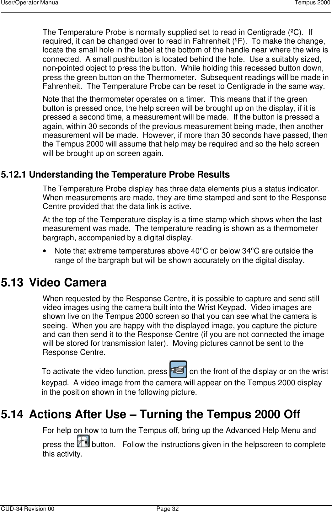 User/Operator Manual    Tempus 2000      CUD-34 Revision 00 Page 32  The Temperature Probe is normally supplied set to read in Centigrade (ºC).  If required, it can be changed over to read in Fahrenheit (ºF).  To make the change, locate the small hole in the label at the bottom of the handle near where the wire is connected.  A small pushbutton is located behind the hole.  Use a suitably sized, non-pointed object to press the button.  While holding this recessed button down, press the green button on the Thermometer.  Subsequent readings will be made in Fahrenheit.  The Temperature Probe can be reset to Centigrade in the same way. Note that the thermometer operates on a timer.  This means that if the green button is pressed once, the help screen will be brought up on the display, if it is pressed a second time, a measurement will be made.  If the button is pressed a again, within 30 seconds of the previous measurement being made, then another measurement will be made.  However, if more than 30 seconds have passed, then the Tempus 2000 will assume that help may be required and so the help screen will be brought up on screen again. 5.12.1 Understanding the Temperature Probe Results The Temperature Probe display has three data elements plus a status indicator.  When measurements are made, they are time stamped and sent to the Response Centre provided that the data link is active. At the top of the Temperature display is a time stamp which shows when the last measurement was made.  The temperature reading is shown as a thermometer bargraph, accompanied by a digital display. • Note that extreme temperatures above 40ºC or below 34ºC are outside the range of the bargraph but will be shown accurately on the digital display. 5.13 Video Camera When requested by the Response Centre, it is possible to capture and send still video images using the camera built into the Wrist Keypad.  Video images are shown live on the Tempus 2000 screen so that you can see what the camera is seeing.  When you are happy with the displayed image, you capture the picture and can then send it to the Response Centre (if you are not connected the image will be stored for transmission later).  Moving pictures cannot be sent to the Response Centre.    To activate the video function, press   on the front of the display or on the wrist keypad.  A video image from the camera will appear on the Tempus 2000 display in the position shown in the following picture.   5.14 Actions After Use – Turning the Tempus 2000 Off For help on how to turn the Tempus off, bring up the Advanced Help Menu and press the   button.   Follow the instructions given in the helpscreen to complete this activity.  