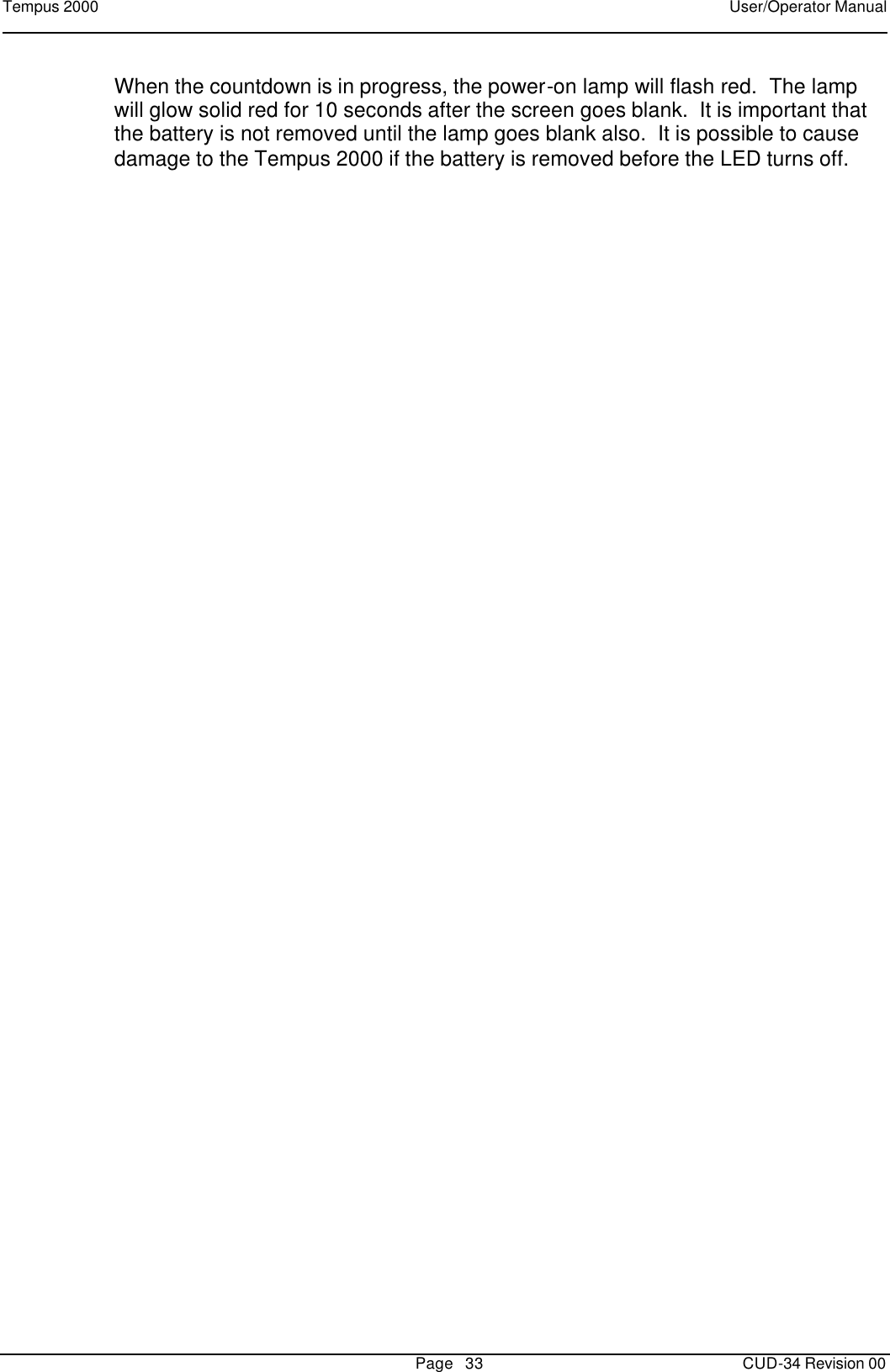 Tempus 2000    User/Operator Manual       Page   33   CUD-34 Revision 00 When the countdown is in progress, the power-on lamp will flash red.  The lamp will glow solid red for 10 seconds after the screen goes blank.  It is important that the battery is not removed until the lamp goes blank also.  It is possible to cause damage to the Tempus 2000 if the battery is removed before the LED turns off.  