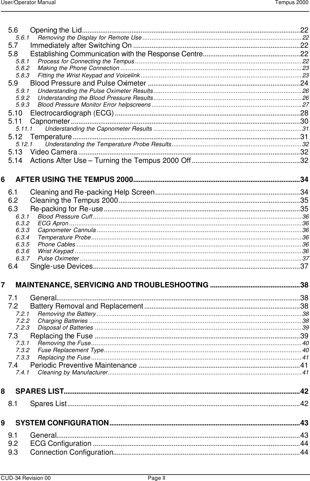 User/Operator Manual    Tempus 2000      CUD-34 Revision 00 Page II 5.6 Opening the Lid.......................................................................................................................22 5.6.1 Removing the Display for Remote Use.......................................................................................22 5.7 Immediately after Switching On ...........................................................................................22 5.8 Establishing Communication with the Response Centre.....................................................22 5.8.1 Process for Connecting the Tempus...........................................................................................22 5.8.2 Making the Phone Connection ...................................................................................................23 5.8.3 Fitting the Wrist Keypad and Voicelink........................................................................................23 5.9 Blood Pressure and Pulse Oximeter ...................................................................................24 5.9.1 Understanding the Pulse Oximeter Results.................................................................................26 5.9.2 Understanding the Blood Pressure Results.................................................................................26 5.9.3 Blood Pressure Monitor Error helpscreens..................................................................................27 5.10 Electrocardiograph (ECG).....................................................................................................28 5.11 Capnometer.............................................................................................................................30 5.11.1 Understanding the Capnometer Results .................................................................................31 5.12 Temperature............................................................................................................................31 5.12.1 Understanding the Temperature Probe Results.......................................................................32 5.13 Video Camera.........................................................................................................................32 5.14 Actions After Use – Turning the Tempus 2000 Off...........................................................32 6 AFTER USING THE TEMPUS 2000...........................................................................................34 6.1 Cleaning and Re-packing Help Screen...............................................................................34 6.2 Cleaning the Tempus 2000...................................................................................................35 6.3 Re-packing for Re-use...........................................................................................................35 6.3.1 Blood Pressure Cuff..................................................................................................................36 6.3.2 ECG Apron...............................................................................................................................36 6.3.3 Capnometer Cannula................................................................................................................36 6.3.4 Temperature Probe...................................................................................................................36 6.3.5 Phone Cables ...........................................................................................................................36 6.3.6 Wrist Keypad ............................................................................................................................36 6.3.7 Pulse Oximeter .........................................................................................................................37 6.4 Single-use Devices.................................................................................................................37 7 MAINTENANCE, SERVICING AND TROUBLESHOOTING .................................................38 7.1 General.....................................................................................................................................38 7.2 Battery Removal and Replacement.....................................................................................38 7.2.1 Removing the Battery................................................................................................................38 7.2.2 Charging Batteries ....................................................................................................................38 7.2.3 Disposal of Batteries .................................................................................................................39 7.3 Replacing the Fuse ................................................................................................................39 7.3.1 Removing the Fuse...................................................................................................................40 7.3.2 Fuse Replacement Type............................................................................................................40 7.3.3 Replacing the Fuse...................................................................................................................41 7.4 Periodic Preventive Maintenance ........................................................................................41 7.4.1 Cleaning by Manufacturer..........................................................................................................41 8 SPARES LIST.................................................................................................................................42 8.1 Spares List...............................................................................................................................42 9 SYSTEM CONFIGURATION........................................................................................................43 9.1 General.....................................................................................................................................43 9.2 ECG Configuration .................................................................................................................44 9.3 Connection Configuration......................................................................................................44 