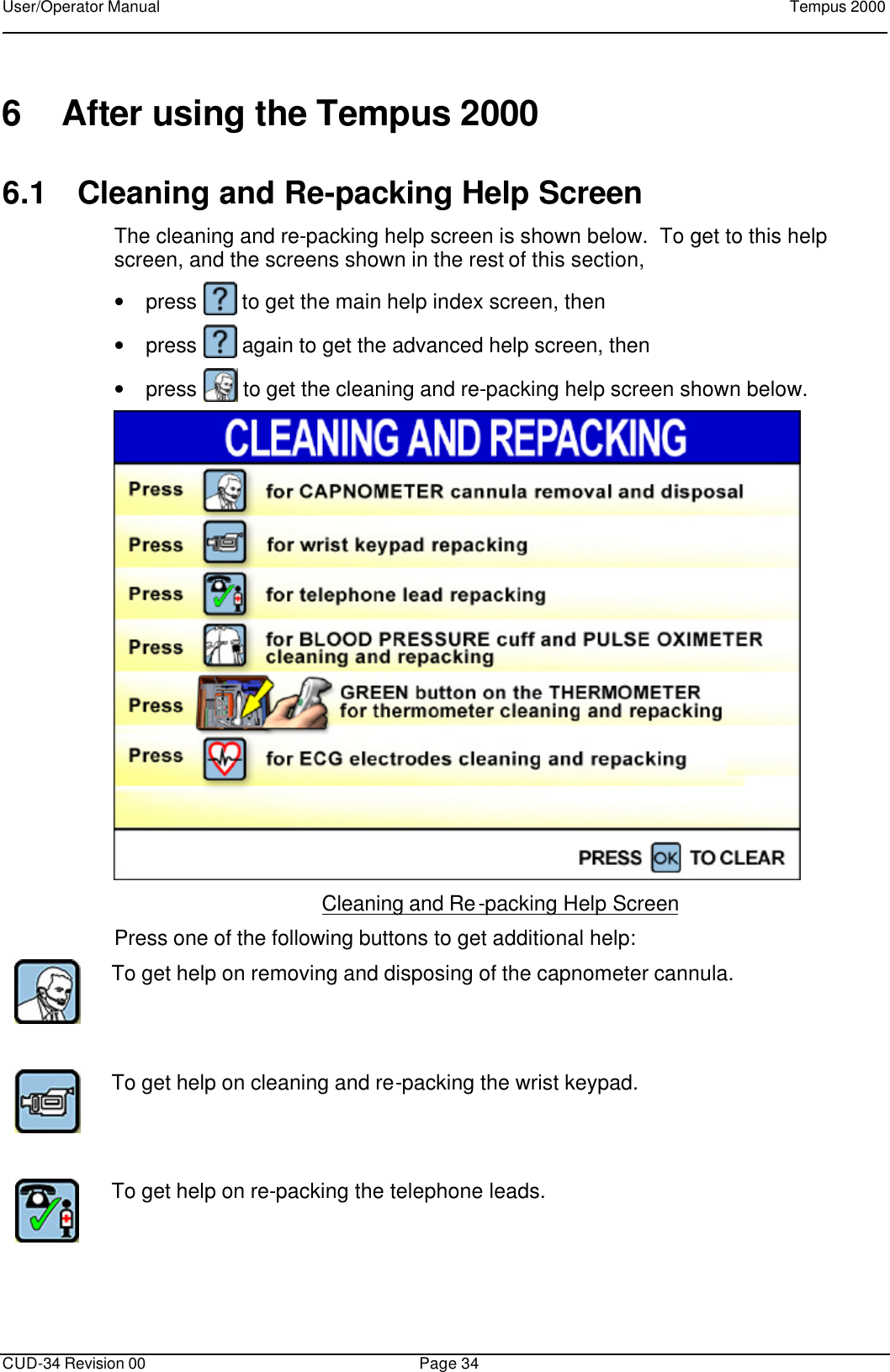 User/Operator Manual    Tempus 2000      CUD-34 Revision 00 Page 34  6 After using the Tempus 2000 6.1 Cleaning and Re-packing Help Screen The cleaning and re-packing help screen is shown below.  To get to this help screen, and the screens shown in the rest of this section,  • press   to get the main help index screen, then • press   again to get the advanced help screen, then  • press   to get the cleaning and re-packing help screen shown below.  Cleaning and Re-packing Help Screen Press one of the following buttons to get additional help:  To get help on removing and disposing of the capnometer cannula.       To get help on cleaning and re-packing the wrist keypad.      To get help on re-packing the telephone leads.      