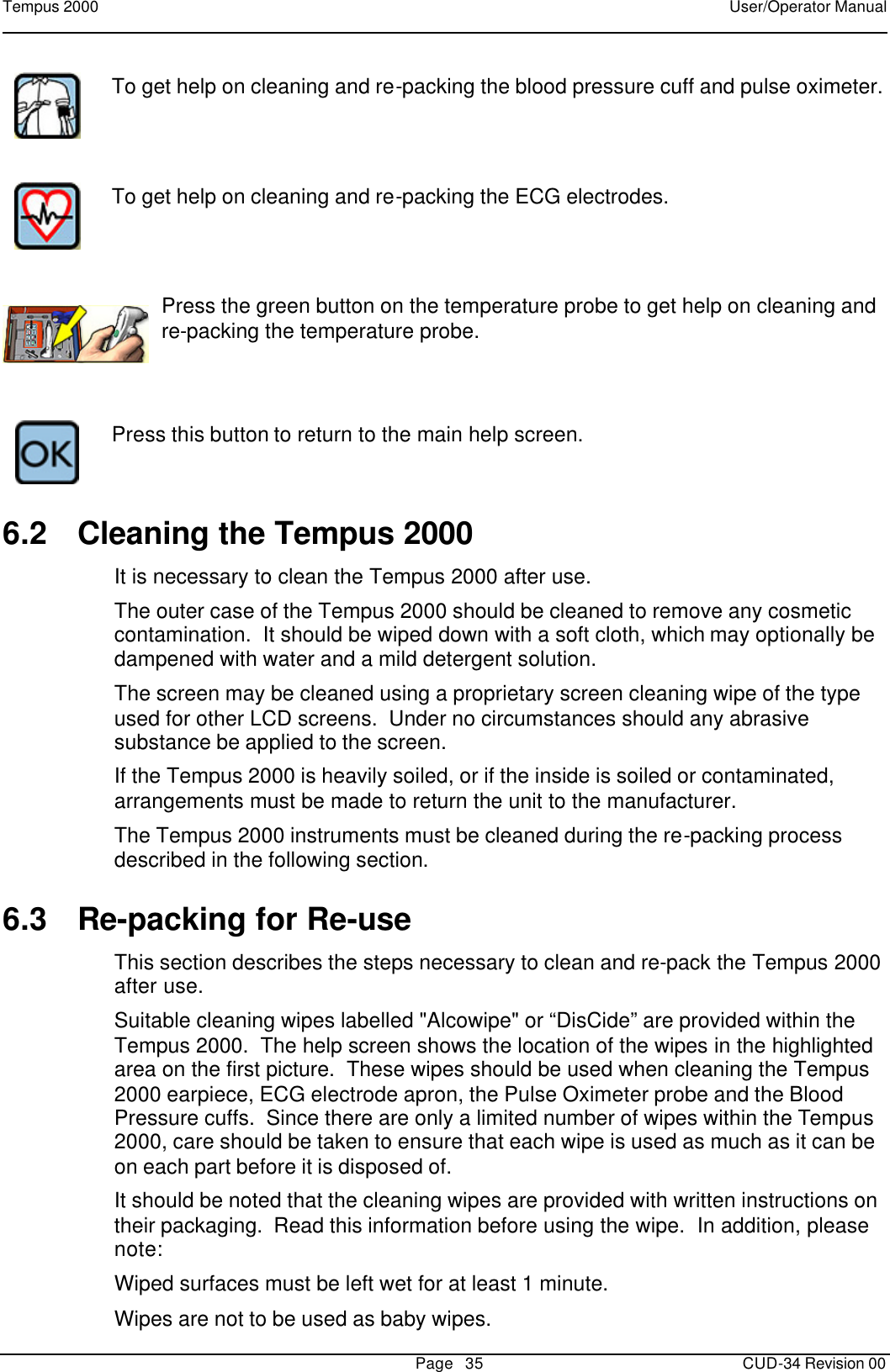 Tempus 2000    User/Operator Manual       Page   35   CUD-34 Revision 00  To get help on cleaning and re-packing the blood pressure cuff and pulse oximeter.      To get help on cleaning and re-packing the ECG electrodes.      Press the green button on the temperature probe to get help on cleaning and re-packing the temperature probe.      Press this button to return to the main help screen. 6.2 Cleaning the Tempus 2000 It is necessary to clean the Tempus 2000 after use.   The outer case of the Tempus 2000 should be cleaned to remove any cosmetic contamination.  It should be wiped down with a soft cloth, which may optionally be dampened with water and a mild detergent solution. The screen may be cleaned using a proprietary screen cleaning wipe of the type used for other LCD screens.  Under no circumstances should any abrasive substance be applied to the screen. If the Tempus 2000 is heavily soiled, or if the inside is soiled or contaminated, arrangements must be made to return the unit to the manufacturer.  The Tempus 2000 instruments must be cleaned during the re-packing process described in the following section.    6.3 Re-packing for Re-use This section describes the steps necessary to clean and re-pack the Tempus 2000 after use. Suitable cleaning wipes labelled &quot;Alcowipe&quot; or “DisCide” are provided within the Tempus 2000.  The help screen shows the location of the wipes in the highlighted area on the first picture.  These wipes should be used when cleaning the Tempus 2000 earpiece, ECG electrode apron, the Pulse Oximeter probe and the Blood Pressure cuffs.  Since there are only a limited number of wipes within the Tempus 2000, care should be taken to ensure that each wipe is used as much as it can be on each part before it is disposed of. It should be noted that the cleaning wipes are provided with written instructions on their packaging.  Read this information before using the wipe.  In addition, please note: Wiped surfaces must be left wet for at least 1 minute. Wipes are not to be used as baby wipes. 