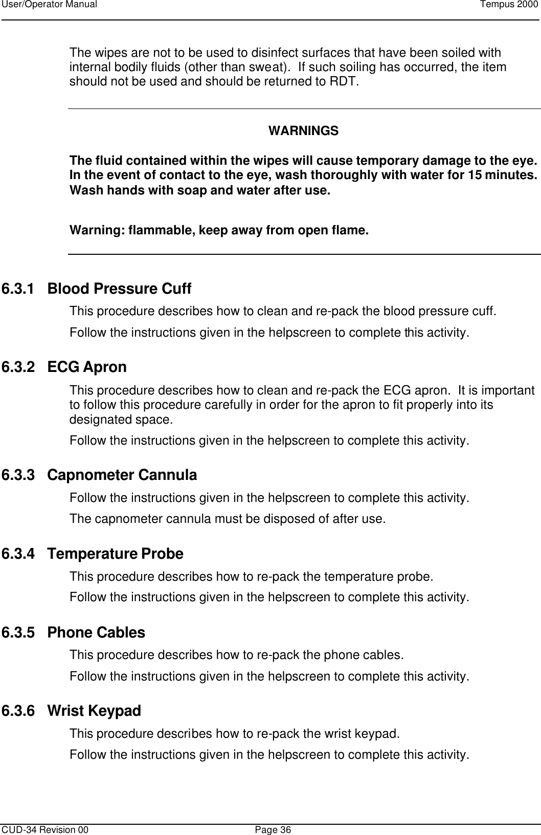 User/Operator Manual    Tempus 2000      CUD-34 Revision 00 Page 36  The wipes are not to be used to disinfect surfaces that have been soiled with internal bodily fluids (other than sweat).  If such soiling has occurred, the item should not be used and should be returned to RDT.     WARNINGS  The fluid contained within the wipes will cause temporary damage to the eye.  In the event of contact to the eye, wash thoroughly with water for 15 minutes.  Wash hands with soap and water after use. Warning: flammable, keep away from open flame.  6.3.1 Blood Pressure Cuff This procedure describes how to clean and re-pack the blood pressure cuff. Follow the instructions given in the helpscreen to complete this activity. 6.3.2 ECG Apron This procedure describes how to clean and re-pack the ECG apron.  It is important to follow this procedure carefully in order for the apron to fit properly into its designated space. Follow the instructions given in the helpscreen to complete this activity. 6.3.3 Capnometer Cannula Follow the instructions given in the helpscreen to complete this activity. The capnometer cannula must be disposed of after use.   6.3.4 Temperature Probe This procedure describes how to re-pack the temperature probe. Follow the instructions given in the helpscreen to complete this activity. 6.3.5 Phone Cables This procedure describes how to re-pack the phone cables. Follow the instructions given in the helpscreen to complete this activity. 6.3.6 Wrist Keypad This procedure describes how to re-pack the wrist keypad. Follow the instructions given in the helpscreen to complete this activity.  