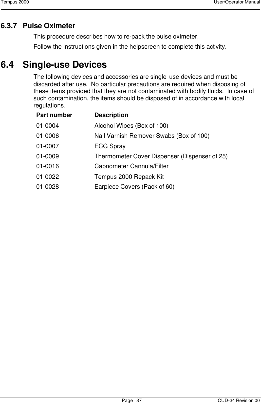 Tempus 2000    User/Operator Manual       Page   37   CUD-34 Revision 00 6.3.7 Pulse Oximeter This procedure describes how to re-pack the pulse oximeter. Follow the instructions given in the helpscreen to complete this activity. 6.4 Single-use Devices The following devices and accessories are single-use devices and must be discarded after use.  No particular precautions are required when disposing of these items provided that they are not contaminated with bodily fluids.  In case of such contamination, the items should be disposed of in accordance with local regulations. Part number Description 01-0004 Alcohol Wipes (Box of 100) 01-0006 Nail Varnish Remover Swabs (Box of 100) 01-0007 ECG Spray 01-0009 Thermometer Cover Dispenser (Dispenser of 25) 01-0016 Capnometer Cannula/Filter  01-0022 Tempus 2000 Repack Kit 01-0028 Earpiece Covers (Pack of 60)   