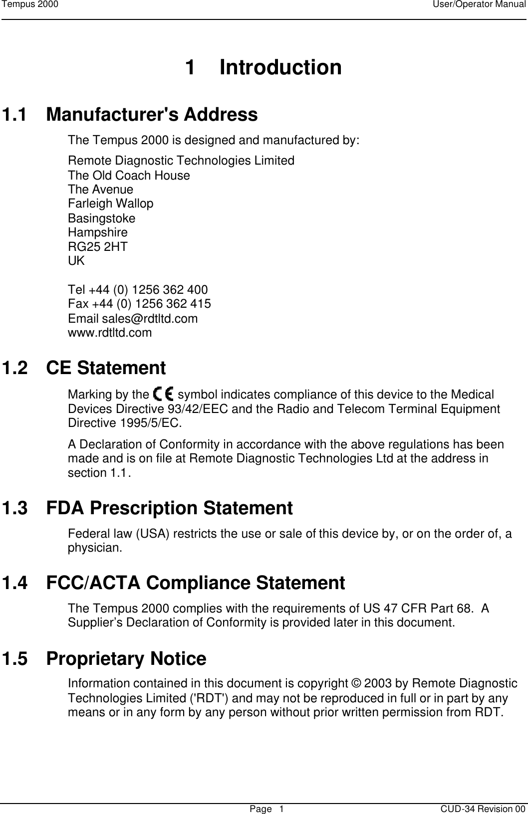 Tempus 2000    User/Operator Manual       Page   1   CUD-34 Revision 00 1 Introduction 1.1 Manufacturer&apos;s Address The Tempus 2000 is designed and manufactured by: Remote Diagnostic Technologies Limited The Old Coach House The Avenue Farleigh Wallop Basingstoke Hampshire RG25 2HT UK  Tel +44 (0) 1256 362 400 Fax +44 (0) 1256 362 415 Email sales@rdtltd.com www.rdtltd.com 1.2 CE Statement Marking by the   symbol indicates compliance of this device to the Medical Devices Directive 93/42/EEC and the Radio and Telecom Terminal Equipment Directive 1995/5/EC.   A Declaration of Conformity in accordance with the above regulations has been made and is on file at Remote Diagnostic Technologies Ltd at the address in section 1.1. 1.3 FDA Prescription Statement Federal law (USA) restricts the use or sale of this device by, or on the order of, a physician. 1.4 FCC/ACTA Compliance Statement The Tempus 2000 complies with the requirements of US 47 CFR Part 68.  A Supplier’s Declaration of Conformity is provided later in this document. 1.5 Proprietary Notice Information contained in this document is copyright © 2003 by Remote Diagnostic Technologies Limited (&apos;RDT&apos;) and may not be reproduced in full or in part by any means or in any form by any person without prior written permission from RDT.   