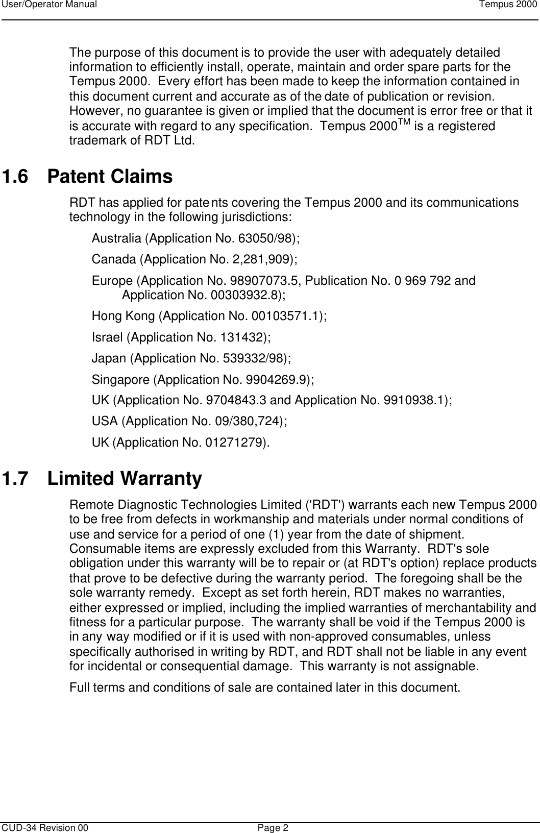 User/Operator Manual    Tempus 2000      CUD-34 Revision 00 Page 2  The purpose of this document is to provide the user with adequately detailed information to efficiently install, operate, maintain and order spare parts for the Tempus 2000.  Every effort has been made to keep the information contained in this document current and accurate as of the date of publication or revision.  However, no guarantee is given or implied that the document is error free or that it is accurate with regard to any specification.  Tempus 2000TM is a registered trademark of RDT Ltd. 1.6 Patent Claims RDT has applied for patents covering the Tempus 2000 and its communications technology in the following jurisdictions: Australia (Application No. 63050/98); Canada (Application No. 2,281,909); Europe (Application No. 98907073.5, Publication No. 0 969 792 and Application No. 00303932.8); Hong Kong (Application No. 00103571.1); Israel (Application No. 131432);  Japan (Application No. 539332/98); Singapore (Application No. 9904269.9); UK (Application No. 9704843.3 and Application No. 9910938.1); USA (Application No. 09/380,724); UK (Application No. 01271279). 1.7 Limited Warranty Remote Diagnostic Technologies Limited (&apos;RDT&apos;) warrants each new Tempus 2000 to be free from defects in workmanship and materials under normal conditions of use and service for a period of one (1) year from the date of shipment.  Consumable items are expressly excluded from this Warranty.  RDT&apos;s sole obligation under this warranty will be to repair or (at RDT&apos;s option) replace products that prove to be defective during the warranty period.  The foregoing shall be the sole warranty remedy.  Except as set forth herein, RDT makes no warranties, either expressed or implied, including the implied warranties of merchantability and fitness for a particular purpose.  The warranty shall be void if the Tempus 2000 is in any way modified or if it is used with non-approved consumables, unless specifically authorised in writing by RDT, and RDT shall not be liable in any event for incidental or consequential damage.  This warranty is not assignable. Full terms and conditions of sale are contained later in this document. 