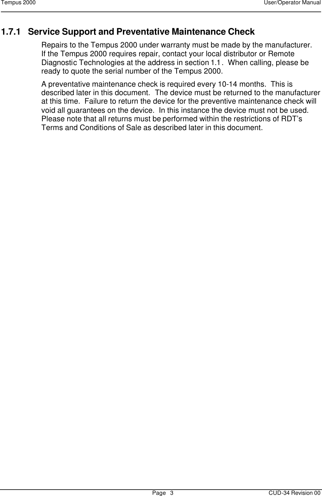 Tempus 2000    User/Operator Manual       Page   3   CUD-34 Revision 00 1.7.1 Service Support and Preventative Maintenance Check Repairs to the Tempus 2000 under warranty must be made by the manufacturer.  If the Tempus 2000 requires repair, contact your local distributor or Remote Diagnostic Technologies at the address in section 1.1.  When calling, please be ready to quote the serial number of the Tempus 2000. A preventative maintenance check is required every 10-14 months.  This is described later in this document.  The device must be returned to the manufacturer at this time.  Failure to return the device for the preventive maintenance check will void all guarantees on the device.  In this instance the device must not be used.  Please note that all returns must be performed within the restrictions of RDT’s Terms and Conditions of Sale as described later in this document. 