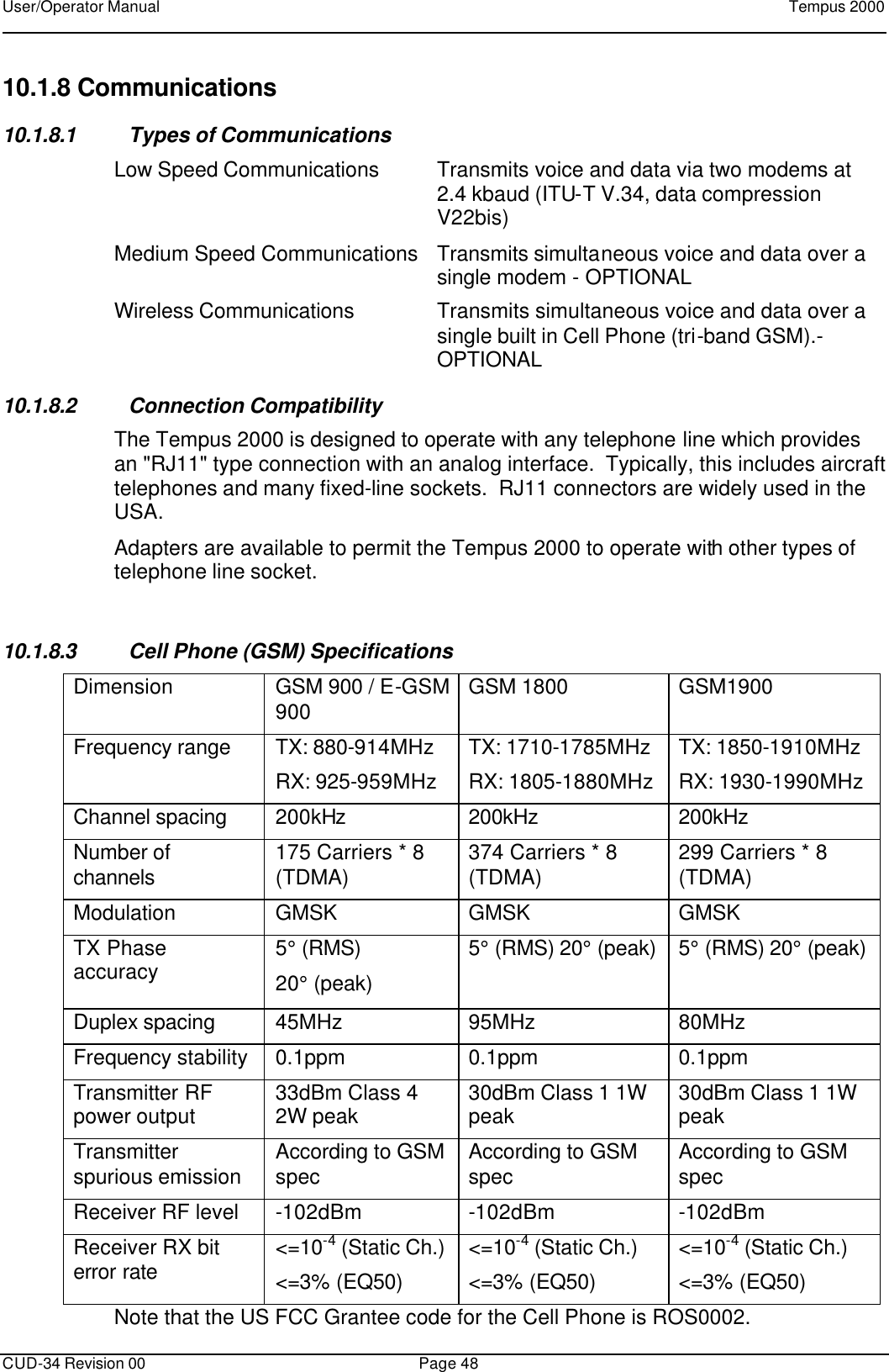 User/Operator Manual    Tempus 2000      CUD-34 Revision 00 Page 48  10.1.8 Communications  10.1.8.1 Types of Communications Low Speed Communications Transmits voice and data via two modems at 2.4 kbaud (ITU-T V.34, data compression V22bis) Medium Speed Communications  Transmits simultaneous voice and data over a single modem - OPTIONAL Wireless Communications Transmits simultaneous voice and data over a single built in Cell Phone (tri-band GSM).- OPTIONAL 10.1.8.2 Connection Compatibility The Tempus 2000 is designed to operate with any telephone line which provides an &quot;RJ11&quot; type connection with an analog interface.  Typically, this includes aircraft telephones and many fixed-line sockets.  RJ11 connectors are widely used in the USA. Adapters are available to permit the Tempus 2000 to operate with other types of telephone line socket.  10.1.8.3 Cell Phone (GSM) Specifications Dimension GSM 900 / E-GSM 900 GSM 1800 GSM1900 Frequency range TX: 880-914MHz RX: 925-959MHz TX: 1710-1785MHz RX: 1805-1880MHz TX: 1850-1910MHz RX: 1930-1990MHz Channel spacing 200kHz 200kHz 200kHz Number of channels 175 Carriers * 8 (TDMA) 374 Carriers * 8 (TDMA) 299 Carriers * 8 (TDMA) Modulation GMSK GMSK GMSK TX Phase accuracy 5° (RMS)  20° (peak) 5° (RMS) 20° (peak) 5° (RMS) 20° (peak) Duplex spacing 45MHz 95MHz 80MHz Frequency stability 0.1ppm 0.1ppm 0.1ppm Transmitter RF power output 33dBm Class 4 2W peak 30dBm Class 1 1W peak 30dBm Class 1 1W peak Transmitter spurious emission According to GSM spec According to GSM spec According to GSM spec Receiver RF level -102dBm -102dBm -102dBm Receiver RX bit error rate &lt;=10-4 (Static Ch.) &lt;=3% (EQ50) &lt;=10-4 (Static Ch.) &lt;=3% (EQ50) &lt;=10-4 (Static Ch.) &lt;=3% (EQ50) Note that the US FCC Grantee code for the Cell Phone is ROS0002. 