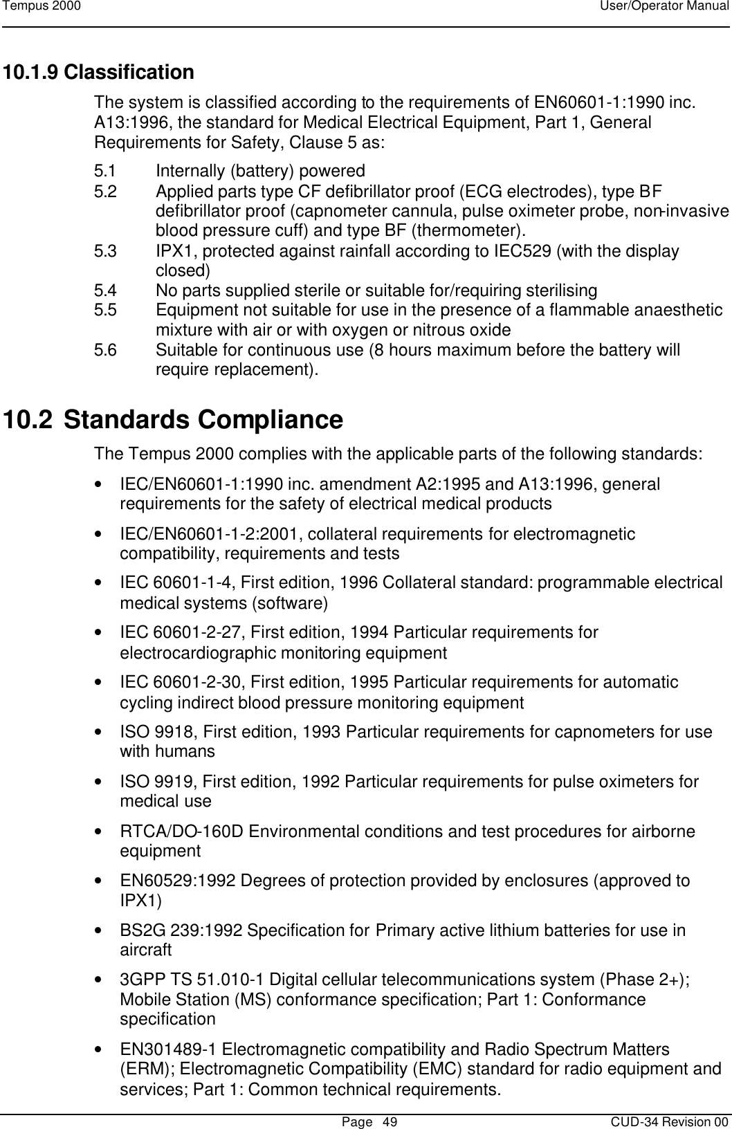 Tempus 2000    User/Operator Manual       Page   49   CUD-34 Revision 00 10.1.9 Classification The system is classified according to the requirements of EN60601-1:1990 inc. A13:1996, the standard for Medical Electrical Equipment, Part 1, General Requirements for Safety, Clause 5 as: 5.1 Internally (battery) powered 5.2 Applied parts type CF defibrillator proof (ECG electrodes), type BF defibrillator proof (capnometer cannula, pulse oximeter probe, non-invasive blood pressure cuff) and type BF (thermometer). 5.3 IPX1, protected against rainfall according to IEC529 (with the display closed) 5.4 No parts supplied sterile or suitable for/requiring sterilising 5.5 Equipment not suitable for use in the presence of a flammable anaesthetic mixture with air or with oxygen or nitrous oxide 5.6 Suitable for continuous use (8 hours maximum before the battery will require replacement). 10.2 Standards Compliance  The Tempus 2000 complies with the applicable parts of the following standards: • IEC/EN60601-1:1990 inc. amendment A2:1995 and A13:1996, general requirements for the safety of electrical medical products • IEC/EN60601-1-2:2001, collateral requirements for electromagnetic compatibility, requirements and tests • IEC 60601-1-4, First edition, 1996 Collateral standard: programmable electrical medical systems (software) • IEC 60601-2-27, First edition, 1994 Particular requirements for electrocardiographic monitoring equipment • IEC 60601-2-30, First edition, 1995 Particular requirements for automatic cycling indirect blood pressure monitoring equipment • ISO 9918, First edition, 1993 Particular requirements for capnometers for use with humans • ISO 9919, First edition, 1992 Particular requirements for pulse oximeters for medical use • RTCA/DO-160D Environmental conditions and test procedures for airborne equipment • EN60529:1992 Degrees of protection provided by enclosures (approved to IPX1) • BS2G 239:1992 Specification for Primary active lithium batteries for use in aircraft • 3GPP TS 51.010-1 Digital cellular telecommunications system (Phase 2+); Mobile Station (MS) conformance specification; Part 1: Conformance specification • EN301489-1 Electromagnetic compatibility and Radio Spectrum Matters (ERM); Electromagnetic Compatibility (EMC) standard for radio equipment and services; Part 1: Common technical requirements. 
