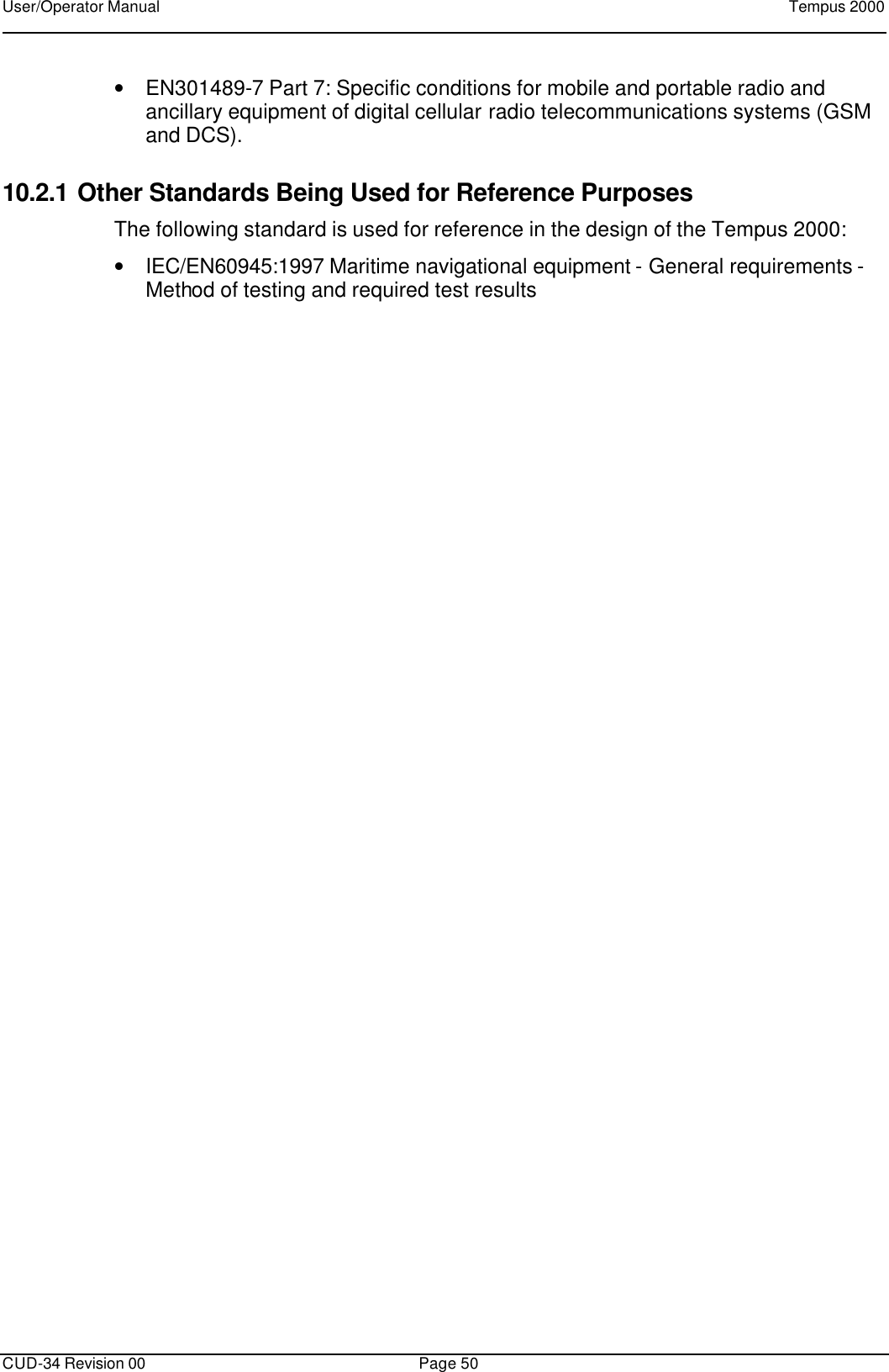 User/Operator Manual    Tempus 2000      CUD-34 Revision 00 Page 50  • EN301489-7 Part 7: Specific conditions for mobile and portable radio and ancillary equipment of digital cellular radio telecommunications systems (GSM and DCS). 10.2.1 Other Standards Being Used for Reference Purposes The following standard is used for reference in the design of the Tempus 2000: • IEC/EN60945:1997 Maritime navigational equipment - General requirements - Method of testing and required test results 