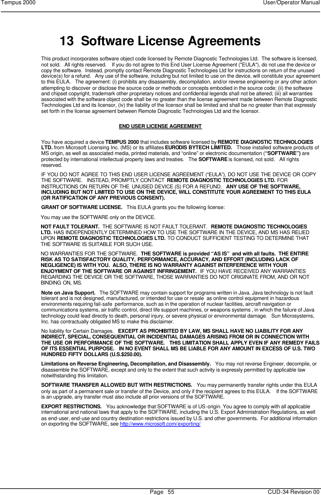 Tempus 2000    User/Operator Manual       Page   55   CUD-34 Revision 00 13 Software License Agreements This product incorporates software object code licensed by Remote Diagnostic Technologies Ltd.  The software is licensed, not sold.   All rights reserved.    If you do not agree to this End User License Agreement (&quot;EULA&quot;), do not use the device or copy the software.  Instead, promptly contact Remote Diagnostic Technologies Ltd for instructions on return of the unused device(s) for a refund.   Any use of the software, including but not limited to use on the device, will constitute your agreement to this EULA.   The agreement: (i) prohibits any disassembly, decompilation, and/or reverse engineering or any other action attempting to discover or disclose the source code or methods or concepts embodied in the source code; (ii) the software and chipset copyright, trademark other proprietary notices and confidential legends shall not be altered; (iii) all warranties associated with the software object code shall be no greater than the license agreement made between Remote Diagnostic Technologies Ltd and its licensor, (iv) the liability of the licensor shall be limited and shall be no greater than that expressly set forth in the license agreement between Remote Diagnostic Technologies Ltd and the licensor.  END USER LICENSE AGREEMENT  You have acquired a device TEMPUS 2000 that includes software licensed by REMOTE DIAGNOSTIC TECHNOLOGIES LTD. from Microsoft Licensing Inc. (MS) or its affiliates EURODIS BYTECH LIMITED.   Those installed software products of MS origin, as well as associated media, printed materials, and “online” or electronic documentation (“SOFTWARE”) are protected by international intellectual property laws and treaties.   The SOFTWARE is licensed, not sold.   All rights reserved. IF YOU DO NOT AGREE TO THIS END USER LICENSE AGREEMENT (“EULA”), DO NOT USE THE DEVICE OR COPY THE SOFTWARE.   INSTEAD, PROMPTLY CONTACT  REMOTE DIAGNOSTIC TECHNOLOGIES LTD. FOR INSTRUCTIONS ON RETURN OF THE  UNUSED DEVICE (S) FOR A REFUND.   ANY USE OF THE SOFTWARE, INCLUDING BUT NOT LIMITED TO USE ON THE DEVICE, WILL CONSTITUTE YOUR AGREEMENT TO THIS EULA (OR RATIFICATION OF ANY PREVIOUS CONSENT). GRANT OF SOFTWARE LICENSE.   This EULA grants you the following license: You may use the SOFTWARE only on the DEVICE. NOT FAULT TOLERANT.  THE SOFTWARE IS NOT FAULT TOLERANT.  REMOTE DIAGNOSTIC TECHNOLOGIES LTD. HAS INDEPENDENTLY DETERMINED HOW TO USE THE SOFTWARE IN THE DEVICE, AND MS HAS RELIED UPON  REMOTE DIAGNOSTIC TECHNOLOGIES LTD. TO CONDUCT SUFFICIENT TESTING TO DETERMINE THAT THE SOFTWARE IS SUITABLE FOR SUCH USE. NO WARRANTIES FOR THE SOFTWARE.  THE SOFTWARE is provided “AS IS”  and with all faults.  THE ENTIRE RISK AS TO SATISFACTORY QUALITY,  PERFORMANCE, ACCURACY, AND EFFORT (INCLUDING LACK OF NEGLIGENCE) IS WITH YOU.  ALSO, THERE IS NO WARRANTY AGAINST INTERFERENCE WITH YOUR ENJOYMENT OF THE SOFTWARE OR AGAINST INFRINGEMENT.  IF YOU HAVE RECEIVED ANY WARRANTIES REGARDING THE DEVICE OR THE SOFTWARE, THOSE WARRANTIES DO NOT ORIGINATE FROM, AND OR NOT BINDING ON, MS. Note on Java Support.   The SOFTWARE may contain support for programs written in Java. Java technology is not fault tolerant and is not designed, manufactured, or intended for use or resale  as online control equipment in hazardous environments requiring fail-safe  performance, such as in the operation of nuclear facilities, aircraft navigation or communications systems, air traffic control, direct life support machines, or weapons systems , in which the failure of Java technology could lead directly to death, personal injury, or severe physical or environmental damage.   Sun Microsystems, Inc. has contractually obligated MS to make this disclaimer. No liability for Certain Damages.   EXCEPT AS PROHIBITED BY LAW, MS SHALL HAVE NO LIABILITY FOR ANY INDIRECT, SPECIAL, CONSEQUENTIAL OR INCIDENTIAL DAMAGES ARISING FROM OR IN CONNECTION WITH THE USE OR PERFORMANCE OF THE SOFTWARE.   THIS LIMITATION SHALL APPLY EVEN IF ANY REMEDY FAILS OF ITS ESSENTIAL PURPOSE.   IN NO EVENT SHALL MS BE LIABLE FOR ANY AMOUNT IN EXCESS OF U.S. TWO HUNDRED FIFTY DOLLARS (U.S.$250.00). Limitations on Reverse Engineering, Decompilation, and Disassembly.   You may not reverse Engineer, decompile, or disassemble the SOFTWARE, except and only to the extent that such activity is expressly permitted by applicable law notwithstanding this limitation. SOFTWARE TRANSFER ALLOWED BUT WITH RESTRICTIONS.   You may permanently transfer rights under this EULA only as part of a permanent sale or transfer of the Device, and only if the recipient agrees to this EULA.    If the SOFTWARE is an upgrade, any transfer must also include all prior versions of the SOFTWARE. EXPORT RESTRICTIONS.   You acknowledge that SOFTWARE is of US-origin. You agree to comply with all applicable international and national laws that apply to the SOFTWARE, including the U.S. Export Administration Regulations, as well as end-user, end-use and country destination restrictions issued by U.S. and other governments.  For additional information on exporting the SOFTWARE, see http://www.microsoft.com/exporting/   