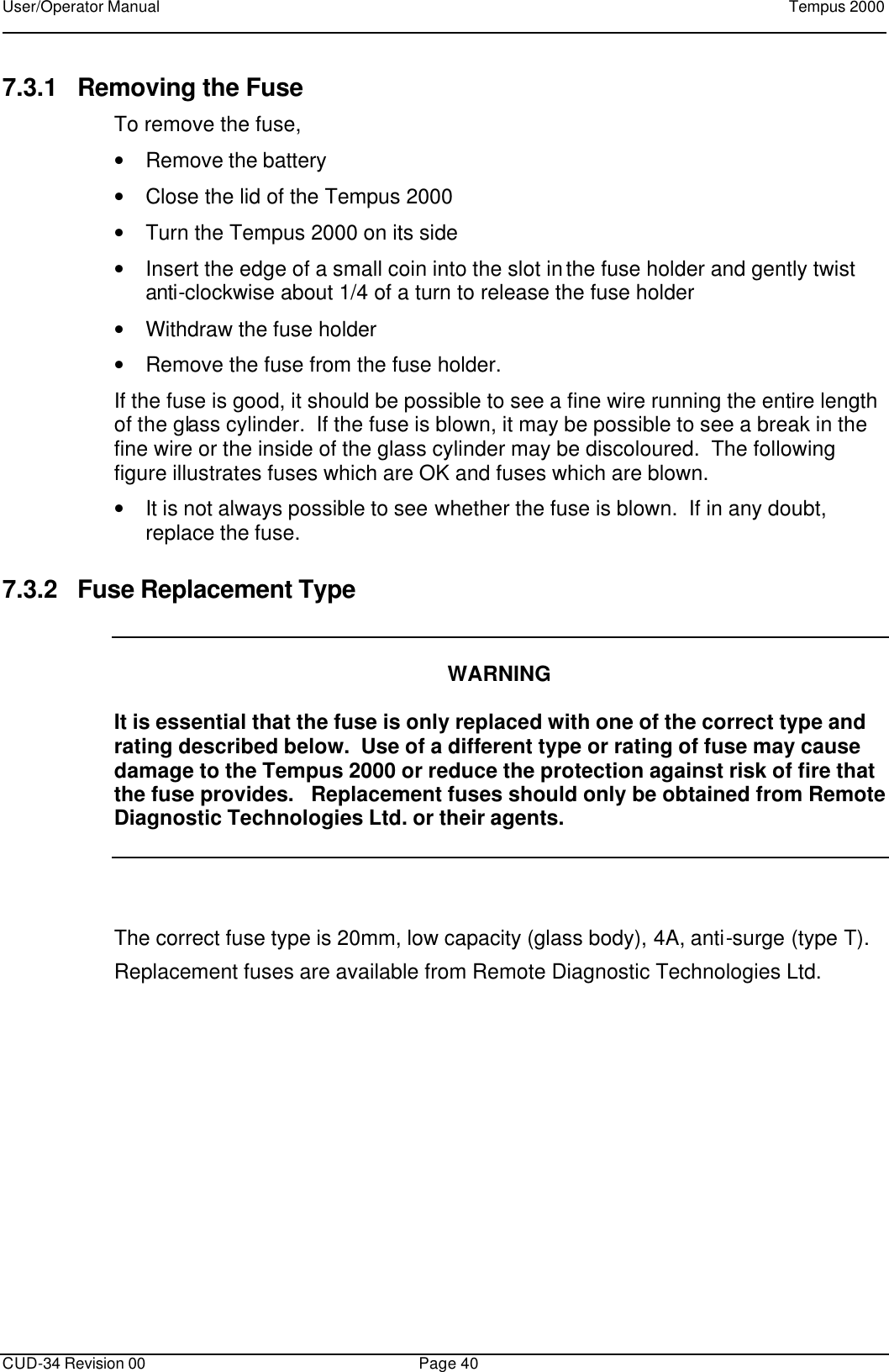User/Operator Manual    Tempus 2000      CUD-34 Revision 00 Page 40  7.3.1 Removing the Fuse To remove the fuse,  • Remove the battery  • Close the lid of the Tempus 2000 • Turn the Tempus 2000 on its side • Insert the edge of a small coin into the slot in the fuse holder and gently twist anti-clockwise about 1/4 of a turn to release the fuse holder • Withdraw the fuse holder • Remove the fuse from the fuse holder. If the fuse is good, it should be possible to see a fine wire running the entire length of the glass cylinder.  If the fuse is blown, it may be possible to see a break in the fine wire or the inside of the glass cylinder may be discoloured.  The following figure illustrates fuses which are OK and fuses which are blown. • It is not always possible to see whether the fuse is blown.  If in any doubt, replace the fuse. 7.3.2 Fuse Replacement Type     WARNING  It is essential that the fuse is only replaced with one of the correct type and rating described below.  Use of a different type or rating of fuse may cause damage to the Tempus 2000 or reduce the protection against risk of fire that the fuse provides.   Replacement fuses should only be obtained from Remote Diagnostic Technologies Ltd. or their agents.   The correct fuse type is 20mm, low capacity (glass body), 4A, anti-surge (type T).   Replacement fuses are available from Remote Diagnostic Technologies Ltd. 