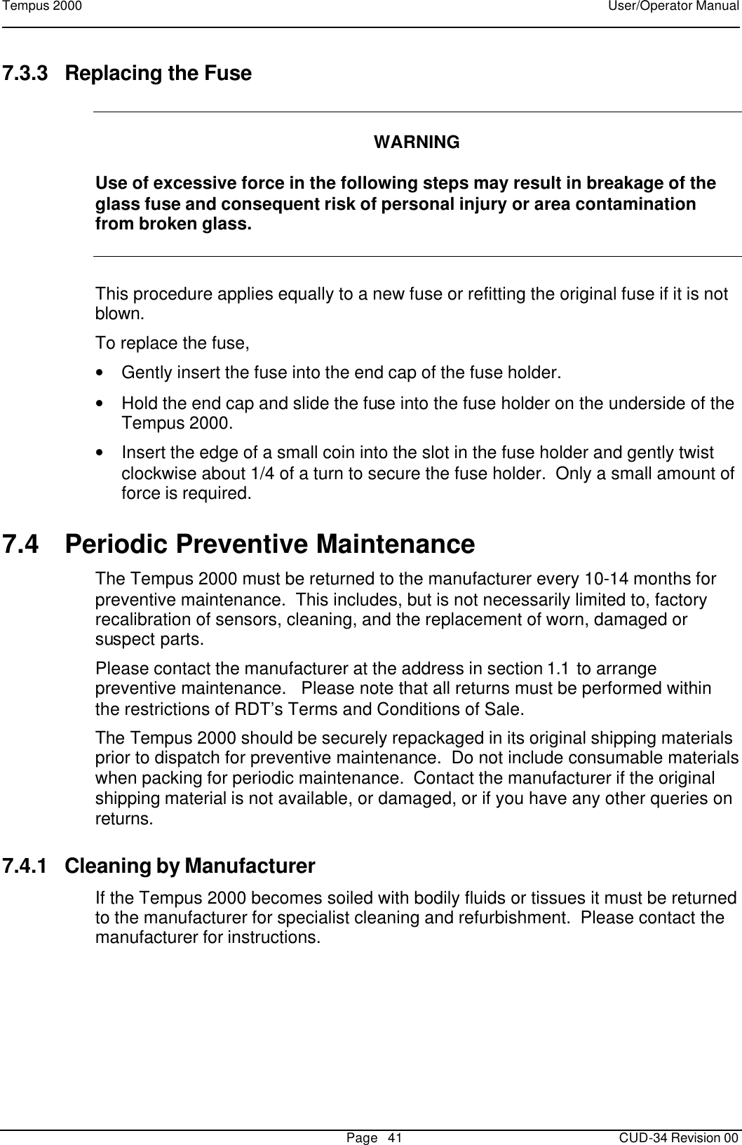 Tempus 2000    User/Operator Manual       Page   41   CUD-34 Revision 00 7.3.3 Replacing the Fuse     WARNING  Use of excessive force in the following steps may result in breakage of the glass fuse and consequent risk of personal injury or area contamination from broken glass.  This procedure applies equally to a new fuse or refitting the original fuse if it is not blown. To replace the fuse, • Gently insert the fuse into the end cap of the fuse holder.   • Hold the end cap and slide the fuse into the fuse holder on the underside of the Tempus 2000. • Insert the edge of a small coin into the slot in the fuse holder and gently twist clockwise about 1/4 of a turn to secure the fuse holder.  Only a small amount of force is required. 7.4 Periodic Preventive Maintenance The Tempus 2000 must be returned to the manufacturer every 10-14 months for preventive maintenance.  This includes, but is not necessarily limited to, factory recalibration of sensors, cleaning, and the replacement of worn, damaged or suspect parts.   Please contact the manufacturer at the address in section 1.1 to arrange preventive maintenance.   Please note that all returns must be performed within the restrictions of RDT’s Terms and Conditions of Sale. The Tempus 2000 should be securely repackaged in its original shipping materials prior to dispatch for preventive maintenance.  Do not include consumable materials when packing for periodic maintenance.  Contact the manufacturer if the original shipping material is not available, or damaged, or if you have any other queries on returns. 7.4.1 Cleaning by Manufacturer If the Tempus 2000 becomes soiled with bodily fluids or tissues it must be returned to the manufacturer for specialist cleaning and refurbishment.  Please contact the manufacturer for instructions.  