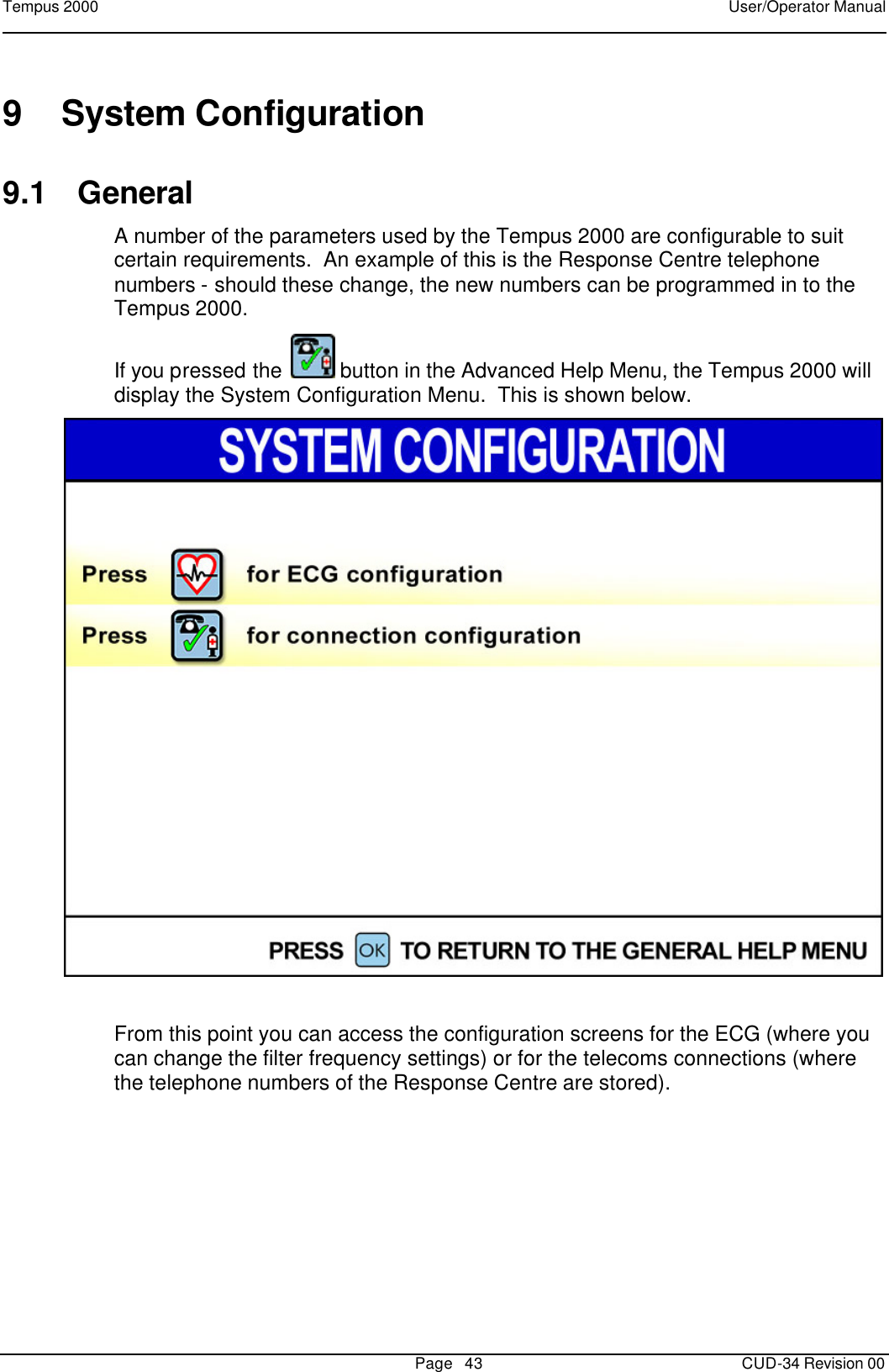 Tempus 2000    User/Operator Manual       Page   43   CUD-34 Revision 00 9 System Configuration 9.1 General A number of the parameters used by the Tempus 2000 are configurable to suit certain requirements.  An example of this is the Response Centre telephone numbers - should these change, the new numbers can be programmed in to the Tempus 2000.   If you pressed the   button in the Advanced Help Menu, the Tempus 2000 will display the System Configuration Menu.  This is shown below.   From this point you can access the configuration screens for the ECG (where you can change the filter frequency settings) or for the telecoms connections (where the telephone numbers of the Response Centre are stored). 