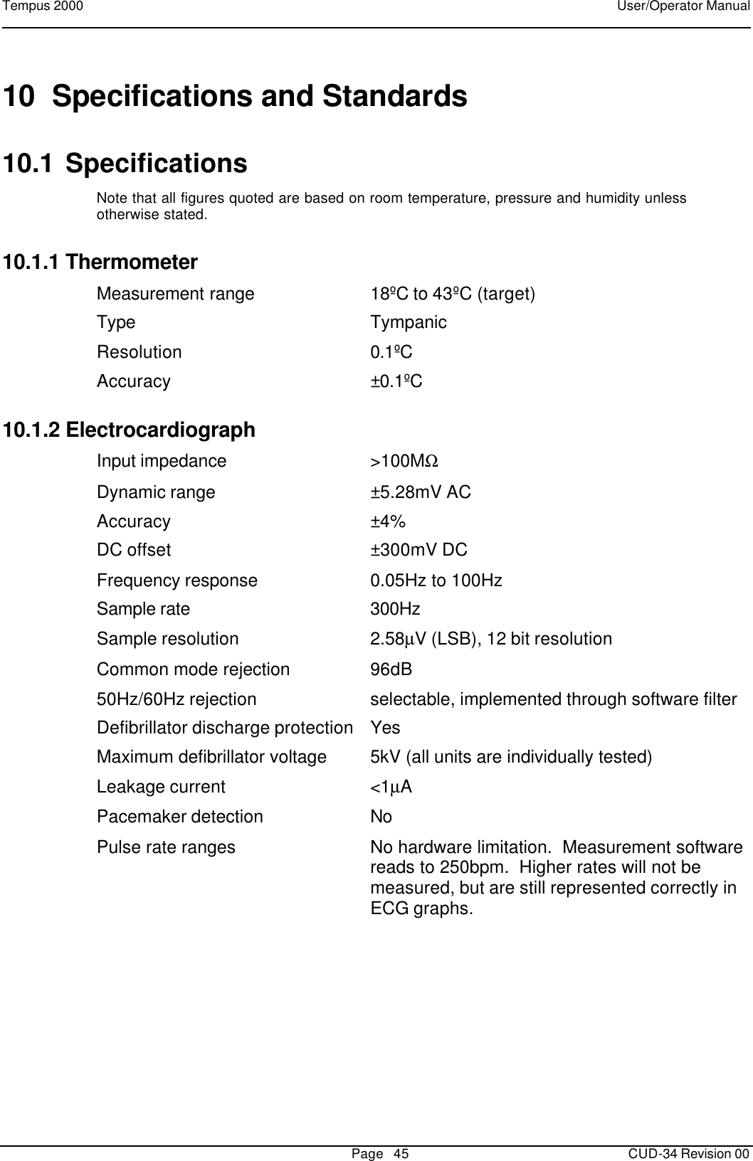 Tempus 2000    User/Operator Manual       Page   45   CUD-34 Revision 00 10 Specifications and Standards 10.1 Specifications Note that all figures quoted are based on room temperature, pressure and humidity unless otherwise stated.  10.1.1 Thermometer Measurement range 18ºC to 43ºC (target) Type Tympanic Resolution 0.1ºC Accuracy ±0.1ºC 10.1.2 Electrocardiograph Input impedance &gt;100MΩ Dynamic range ±5.28mV AC Accuracy ±4% DC offset ±300mV DC Frequency response 0.05Hz to 100Hz Sample rate 300Hz Sample resolution 2.58µV (LSB), 12 bit resolution Common mode rejection 96dB 50Hz/60Hz rejection selectable, implemented through software filter Defibrillator discharge protection Yes Maximum defibrillator voltage 5kV (all units are individually tested) Leakage current &lt;1µA Pacemaker detection No Pulse rate ranges No hardware limitation.  Measurement software reads to 250bpm.  Higher rates will not be measured, but are still represented correctly in ECG graphs. 