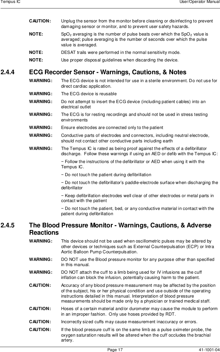 Tempus IC User/Operator ManualPage 17 41-1001-04CAUTION: Unplug the sensor from the monitor before cleaning or disinfecting to preventdamaging sensor or monitor, and to prevent user safety hazards.NOTE: SpO2averaging is the number of pulse beats over which the SpO2value isaveraged; pulse averaging is the number of seconds over which the pulsevalue is averaged.NOTE: DESAT trails were performed in the normal sensitivity mode.NOTE: Use proper disposal guidelines when discarding the device.2.4.4 ECG Recorder Sensor - Warnings, Cautions, &amp; NotesWARNING: The ECG device is not intended for use in a sterile environment. Do not use fordirect cardiac application.WARNING: The ECG device is reusableWARNING: Do not attempt to insert the ECG device (including patient cables) into anelectrical outletWARNING: The ECG is for resting recordings and should not be used in stress testingenvironmentsWARNING: Ensure electrodes are connected only to the patientWARNING: Conductive parts of electrodes and connectors, including neutral electrode,should not contact other conductive parts including earthWARNING: The Tempus IC is rated as being proof against the effects of a defibrillatordischarge. Follow these warnings if using an AED or defib with the Tempus IC:−Follow the instructions of the defibrillator or AED when using it with theTempus IC.−Do not touch the patient during defibrillation−Do not touch the defibrillator’s paddle-electrode surface when discharging thedefibrillator−Keep defibrillation electrodes well clear of other electrodes or metal parts incontact with the patient−Do not touch the patient, bed, or any conductive material in contact with thepatient during defibrillation2.4.5 The Blood Pressure Monitor - Warnings, Cautions, &amp; AdverseReactionsWARNING: This device should not be used when oscillometric pulses may be altered byother devices or techniques such as External Counterpulsation (ECP) or IntraAortic Balloon Pump Counterpulsation.WARNING: DO NOT use the Blood pressure monitor for any purpose other than specifiedin this manual.WARNING: DO NOT attach the cuff to a limb being used for IV infusions as the cuffinflation can block the infusion, potentially causing harm to the patient.CAUTION: Accuracy of any blood pressure measurement may be affected by the positionof the subject, his or her physical condition and use outside of the operatinginstructions detailed in this manual. Interpretation of blood pressuremeasurements should be made only by a physician or trained medical staff.CAUTION: Hoses of a certain material and/or durometer may cause the module to performin an improper fashion. Only use hoses provided by RDT.CAUTION: Incorrectly sized cuffs may cause measurement inaccuracy or errors.CAUTION: If the blood pressure cuff is on the same limb as a pulse oximeter probe, theoxygen saturation results will be altered when the cuff occludes the brachialartery.