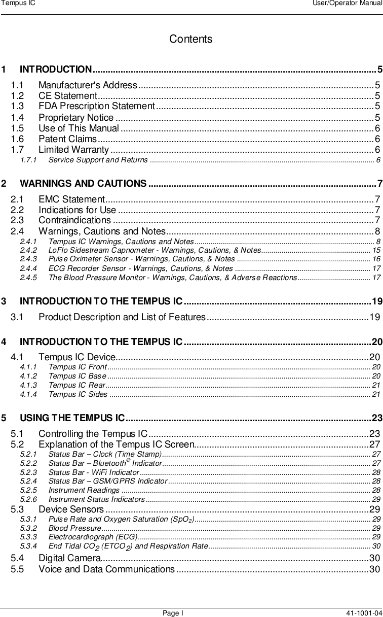 Tempus IC User/Operator ManualPage I 41-1001-04Contents1 INTRODUCTION................................................................................................................51.1 Manufacturer&apos;s Address.............................................................................................51.2 CE Statement.............................................................................................................51.3 FDA Prescription Statement......................................................................................51.4 Proprietary Notice ......................................................................................................51.5 Use of This Manual....................................................................................................61.6 Patent Claims.............................................................................................................61.7 Limited Warranty........................................................................................................61.7.1 Service Support and Returns ............................................................................................................... 62 WARNINGS AND CAUTIONS ..........................................................................................72.1 EMC Statement..........................................................................................................72.2 Indications for Use .....................................................................................................72.3 Contraindications .......................................................................................................72.4 Warnings, Cautions and Notes..................................................................................82.4.1 Tempus IC Warnings, Cautions and Notes......................................................................................... 82.4.2 LoFlo Sidestream Capnometer - Warnings, Cautions, &amp; Notes...................................................... 152.4.3 Pulse Oximeter Sensor - Warnings, Cautions, &amp; Notes .................................................................. 162.4.4 ECG Recorder Sensor - Warnings, Cautions, &amp; Notes ................................................................... 172.4.5 The Blood Pressure Monitor - Warnings, Cautions, &amp; Adverse Reactions.................................... 173 INTRODUCTION TO THE TEMPUS IC..........................................................................193.1 Product Description and List of Features................................................................194 INTRODUCTION TO THE TEMPUS IC..........................................................................204.1 Tempus IC Device....................................................................................................204.1.1 Tempus IC Front.................................................................................................................................. 204.1.2 Tempus IC Base .................................................................................................................................. 204.1.3 Tempus IC Rear................................................................................................................................... 214.1.4 Tempus IC Sides ................................................................................................................................. 215 USING THE TEMPUS IC.................................................................................................235.1 Controlling the Tempus IC.......................................................................................235.2 Explanation of the Tempus IC Screen.....................................................................275.2.1 Status Bar – Clock (Time Stamp)....................................................................................................... 275.2.2 Status Bar – Bluetooth®Indicator....................................................................................................... 275.2.3 Status Bar - WiFi Indicator.................................................................................................................. 285.2.4 Status Bar – GSM/GPRS Indicator.................................................................................................... 285.2.5 Instrument Readings ........................................................................................................................... 285.2.6 Instrument Status Indicators ............................................................................................................... 295.3 Device Sensors........................................................................................................295.3.1 Pulse Rate and Oxygen Saturation (SpO2)....................................................................................... 295.3.2 Blood Pressure..................................................................................................................................... 295.3.3 Electrocardiograph (ECG)................................................................................................................... 295.3.4 End Tidal CO2(ETCO2) and Respiration Rate................................................................................ 305.4 Digital Camera..........................................................................................................305.5 Voice and Data Communications............................................................................30
