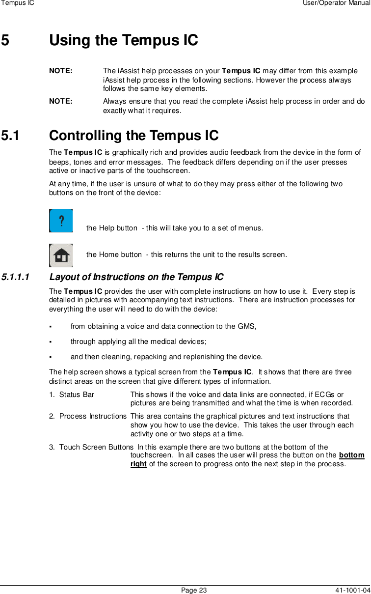 Tempus IC User/Operator ManualPage 23 41-1001-045 Using the Tempus ICNOTE: The iAssist help processes on your Tempus IC may differ from this exampleiAssist help process in the following sections. However the process alwaysfollows the same key elements.NOTE: Always ensure that you read the complete iAssist help process in order and doexactly what it requires.5.1 Controlling the Tempus ICThe Tempus IC is graphically rich and provides audio feedback from the device in the form ofbeeps, tones and error messages. The feedback differs depending on if the user pressesactive or inactive parts of the touchscreen.At any time, if the user is unsure of what to do they may press either of the following twobuttons on the front of the device:the Help button - this will take you to a set of menus.the Home button - this returns the unit to the results screen.5.1.1.1 Layout of Instructions on the Tempus ICThe Tempus IC provides the user with complete instructions on how to use it. Every step isdetailed in pictures with accompanying text instructions. There are instruction processes foreverything the user will need to do with the device:from obtaining a voice and data connection to the GMS,through applying all the medical devices;and then cleaning, repacking and replenishing the device.The help screen shows a typical screen from the Tempus IC. It shows that there are threedistinct areas on the screen that give different types of information.1. Status Bar This shows if the voice and data links are connected, if ECGs orpictures are being transmitted and what the time is when recorded.2. Process Instructions This area contains the graphical pictures and text instructions thatshow you how to use the device. This takes the user through eachactivity one or two steps at a time.3. Touch Screen Buttons In this example there are two buttons at the bottom of thetouchscreen. In all cases the user will press the button on the bottomright of the screen to progress onto the next step in the process.