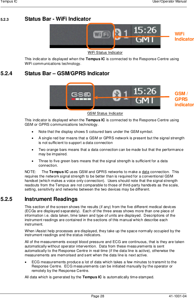 Tempus IC User/Operator ManualPage 28 41-1001-045.2.3 Status Bar - WiFi IndicatorWiFi Status IndicatorThis indicator is displayed when the Tempus IC is connected to the Response Centre usingWiFi communications technology.5.2.4 Status Bar – GSM/GPRS IndicatorGSM Status IndicatorThis indicator is displayed when the Tempus IC is connected to the Response Centre usingGSM or GPRS communications technology.Note that the display shows 5 coloured bars under the GSM symbol.A single red bar means that a GSM or GPRS network is present but the signal strengthis not sufficient to support a data connectionTwo orange bars means that a data connection can be made but that the performancemay be impaired.Three to five green bars means that the signal strength is sufficient for a dataconnection.NOTE: The Tempus IC uses GSM and GPRS networks to make a data connection. Thisrequires the network signal strength to be better than is required for a conventional GSMhandset (which makes a voice only connection). Users should note that the signal strengthreadouts from the Tempus are not comparable to those of third-party handsets as the scale,setting, sensitivity and networks between the two devices may be different.5.2.5 Instrument ReadingsThis section of the screen shows the results (if any) from the five different medical devices(ECGs are displayed separately). Each of the three areas shows more than one piece ofinformation i.e. data taken, time taken and type of units are displayed. Descriptions of theinstrument readings are contained in the sections of this manual which describe eachinstrument.When iAssist help processes are displayed, they take up the space normally occupied by theinstrument readings and the status indicators.All of the measurements except blood pressure and ECG are continuous, that is they are takenautomatically without operator intervention. Data from these measurements is sentautomatically to the Response Centre in real-time (if the data line is active), otherwise themeasurements are memorised and sent when the data line is next active.ECG measurements produce a lot of data which takes a few minutes to transmit to theResponse Centre. ECG measurements can be initiated manually by the operator orremotely by the Response Centre.All data which is generated by the Tempus IC is automatically time-stamped.WiFiIndicatorGSM /GPRSindicator